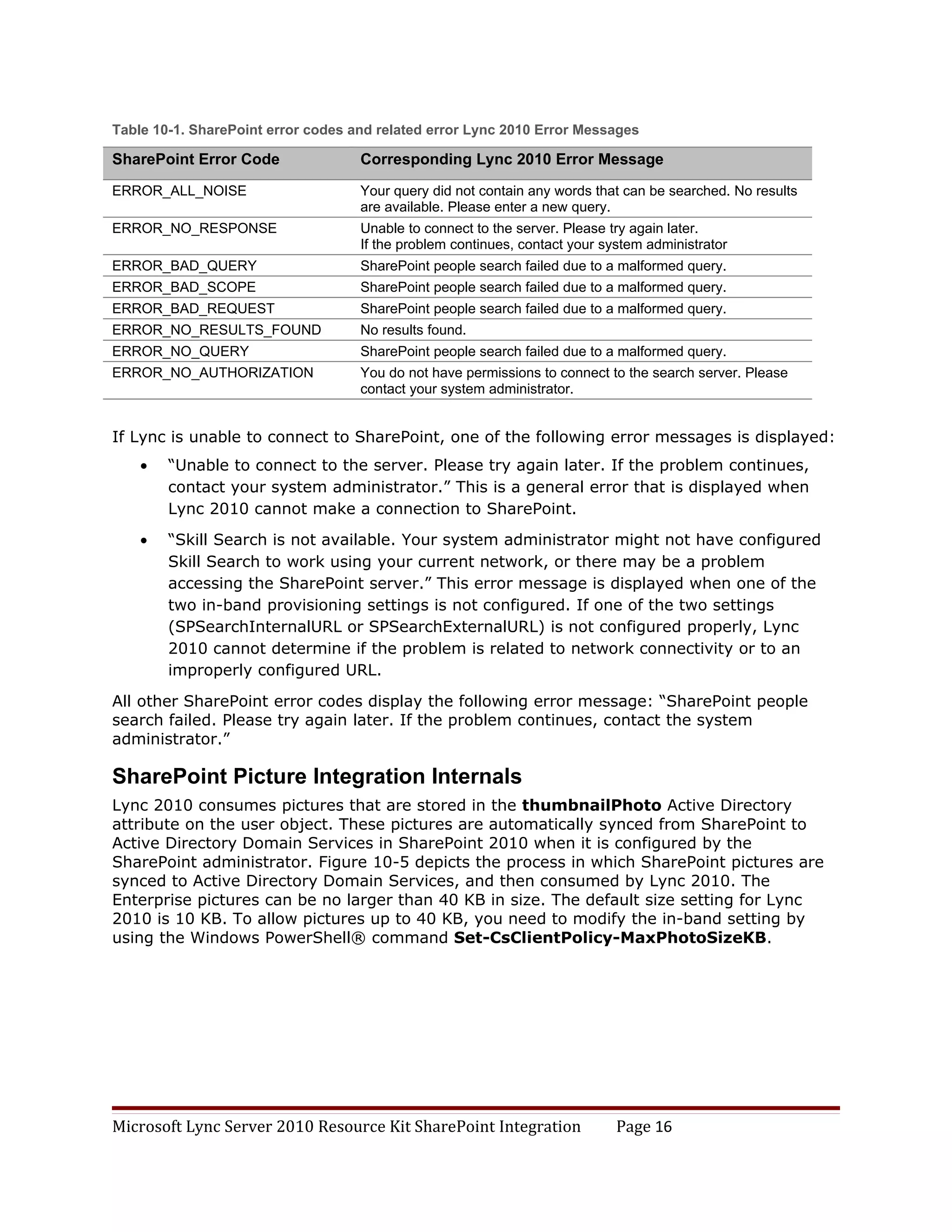 Table 10-1. SharePoint error codes and related error Lync 2010 Error Messages

SharePoint Error Code               Corresponding Lync 2010 Error Message

ERROR_ALL_NOISE                     Your query did not contain any words that can be searched. No results
                                    are available. Please enter a new query.
ERROR_NO_RESPONSE                   Unable to connect to the server. Please try again later.
                                    If the problem continues, contact your system administrator
ERROR_BAD_QUERY                     SharePoint people search failed due to a malformed query.
ERROR_BAD_SCOPE                     SharePoint people search failed due to a malformed query.
ERROR_BAD_REQUEST                   SharePoint people search failed due to a malformed query.
ERROR_NO_RESULTS_FOUND              No results found.
ERROR_NO_QUERY                      SharePoint people search failed due to a malformed query.
ERROR_NO_AUTHORIZATION              You do not have permissions to connect to the search server. Please
                                    contact your system administrator.


If Lync is unable to connect to SharePoint, one of the following error messages is displayed:
    •   “Unable to connect to the server. Please try again later. If the problem continues,
        contact your system administrator.” This is a general error that is displayed when
        Lync 2010 cannot make a connection to SharePoint.
    •   “Skill Search is not available. Your system administrator might not have configured
        Skill Search to work using your current network, or there may be a problem
        accessing the SharePoint server.” This error message is displayed when one of the
        two in-band provisioning settings is not configured. If one of the two settings
        (SPSearchInternalURL or SPSearchExternalURL) is not configured properly, Lync
        2010 cannot determine if the problem is related to network connectivity or to an
        improperly configured URL.

All other SharePoint error codes display the following error message: “SharePoint people
search failed. Please try again later. If the problem continues, contact the system
administrator.”

SharePoint Picture Integration Internals
Lync 2010 consumes pictures that are stored in the thumbnailPhoto Active Directory
attribute on the user object. These pictures are automatically synced from SharePoint to
Active Directory Domain Services in SharePoint 2010 when it is configured by the
SharePoint administrator. Figure 10-5 depicts the process in which SharePoint pictures are
synced to Active Directory Domain Services, and then consumed by Lync 2010. The
Enterprise pictures can be no larger than 40 KB in size. The default size setting for Lync
2010 is 10 KB. To allow pictures up to 40 KB, you need to modify the in-band setting by
using the Windows PowerShell® command Set-CsClientPolicy-MaxPhotoSizeKB.




Microsoft Lync Server 2010 Resource Kit SharePoint Integration               Page 16
 