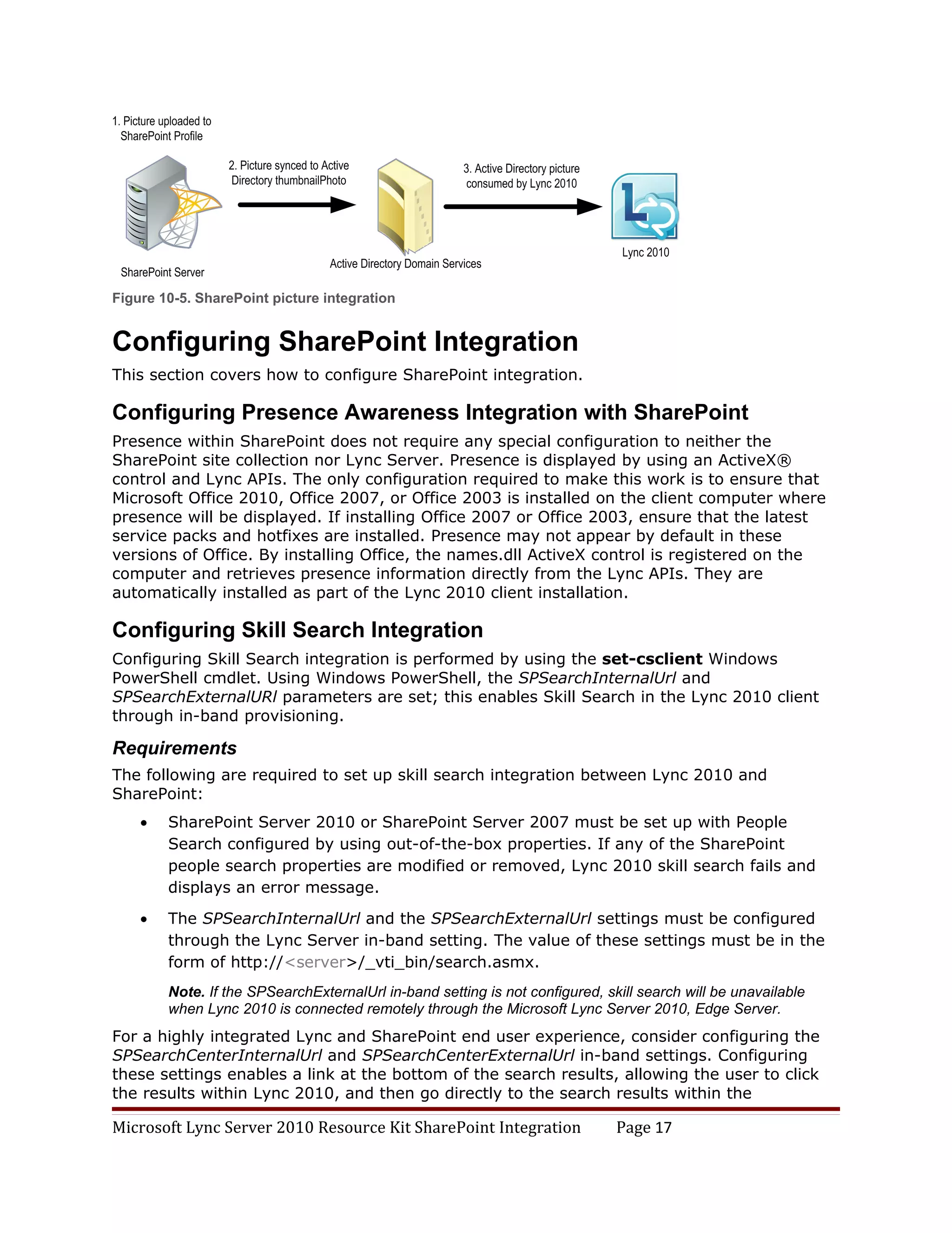 Figure 10-5. SharePoint picture integration


Configuring SharePoint Integration
This section covers how to configure SharePoint integration.

Configuring Presence Awareness Integration with SharePoint
Presence within SharePoint does not require any special configuration to neither the
SharePoint site collection nor Lync Server. Presence is displayed by using an ActiveX®
control and Lync APIs. The only configuration required to make this work is to ensure that
Microsoft Office 2010, Office 2007, or Office 2003 is installed on the client computer where
presence will be displayed. If installing Office 2007 or Office 2003, ensure that the latest
service packs and hotfixes are installed. Presence may not appear by default in these
versions of Office. By installing Office, the names.dll ActiveX control is registered on the
computer and retrieves presence information directly from the Lync APIs. They are
automatically installed as part of the Lync 2010 client installation.

Configuring Skill Search Integration
Configuring Skill Search integration is performed by using the set-csclient Windows
PowerShell cmdlet. Using Windows PowerShell, the SPSearchInternalUrl and
SPSearchExternalURl parameters are set; this enables Skill Search in the Lync 2010 client
through in-band provisioning.

Requirements
The following are required to set up skill search integration between Lync 2010 and
SharePoint:
    •   SharePoint Server 2010 or SharePoint Server 2007 must be set up with People
        Search configured by using out-of-the-box properties. If any of the SharePoint
        people search properties are modified or removed, Lync 2010 skill search fails and
        displays an error message.

    •   The SPSearchInternalUrl and the SPSearchExternalUrl settings must be configured
        through the Lync Server in-band setting. The value of these settings must be in the
        form of http://<server>/_vti_bin/search.asmx.
        Note. If the SPSearchExternalUrl in-band setting is not configured, skill search will be unavailable
        when Lync 2010 is connected remotely through the Microsoft Lync Server 2010, Edge Server.
For a highly integrated Lync and SharePoint end user experience, consider configuring the
SPSearchCenterInternalUrl and SPSearchCenterExternalUrl in-band settings. Configuring
these settings enables a link at the bottom of the search results, allowing the user to click
the results within Lync 2010, and then go directly to the search results within the

Microsoft Lync Server 2010 Resource Kit SharePoint Integration                Page 17
 