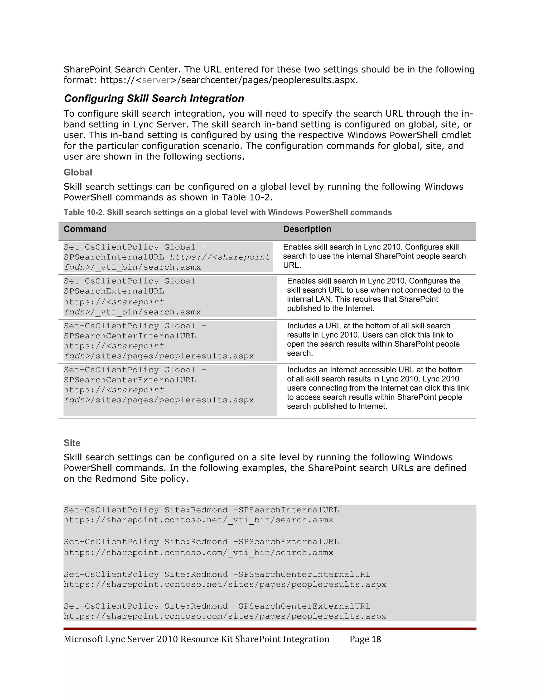 SharePoint Search Center. The URL entered for these two settings should be in the following
format: https://<server>/searchcenter/pages/peopleresults.aspx.

Configuring Skill Search Integration
To configure skill search integration, you will need to specify the search URL through the in-
band setting in Lync Server. The skill search in-band setting is configured on global, site, or
user. This in-band setting is configured by using the respective Windows PowerShell cmdlet
for the particular configuration scenario. The configuration commands for global, site, and
user are shown in the following sections.
Global
Skill search settings can be configured on a global level by running the following Windows
PowerShell commands as shown in Table 10-2.
Table 10-2. Skill search settings on a global level with Windows PowerShell commands

Command                                                 Description
Set-CsClientPolicy Global –                             Enables skill search in Lync 2010. Configures skill
SPSearchInternalURL https://<sharepoint                 search to use the internal SharePoint people search
fqdn>/_vti_bin/search.asmx                              URL.
Set-CsClientPolicy Global –                              Enables skill search in Lync 2010. Configures the
SPSearchExternalURL                                      skill search URL to use when not connected to the
https://<sharepoint                                      internal LAN. This requires that SharePoint
fqdn>/_vti_bin/search.asmx                               published to the Internet.

Set-CsClientPolicy Global –                              Includes a URL at the bottom of all skill search
SPSearchCenterInternalURL                                results in Lync 2010. Users can click this link to
https://<sharepoint                                      open the search results within SharePoint people
fqdn>/sites/pages/peopleresults.aspx                     search.

Set-CsClientPolicy Global –                              Includes an Internet accessible URL at the bottom
SPSearchCenterExternalURL                                of all skill search results in Lync 2010. Lync 2010
https://<sharepoint                                      users connecting from the Internet can click this link
fqdn>/sites/pages/peopleresults.aspx                     to access search results within SharePoint people
                                                         search published to Internet.



Site
Skill search settings can be configured on a site level by running the following Windows
PowerShell commands. In the following examples, the SharePoint search URLs are defined
on the Redmond Site policy.


Set-CsClientPolicy Site:Redmond –SPSearchInternalURL
https://sharepoint.contoso.net/_vti_bin/search.asmx

Set-CsClientPolicy Site:Redmond –SPSearchExternalURL
https://sharepoint.contoso.com/_vti_bin/search.asmx

Set-CsClientPolicy Site:Redmond –SPSearchCenterInternalURL
https://sharepoint.contoso.net/sites/pages/peopleresults.aspx

Set-CsClientPolicy Site:Redmond –SPSearchCenterExternalURL
https://sharepoint.contoso.com/sites/pages/peopleresults.aspx

Microsoft Lync Server 2010 Resource Kit SharePoint Integration             Page 18
 