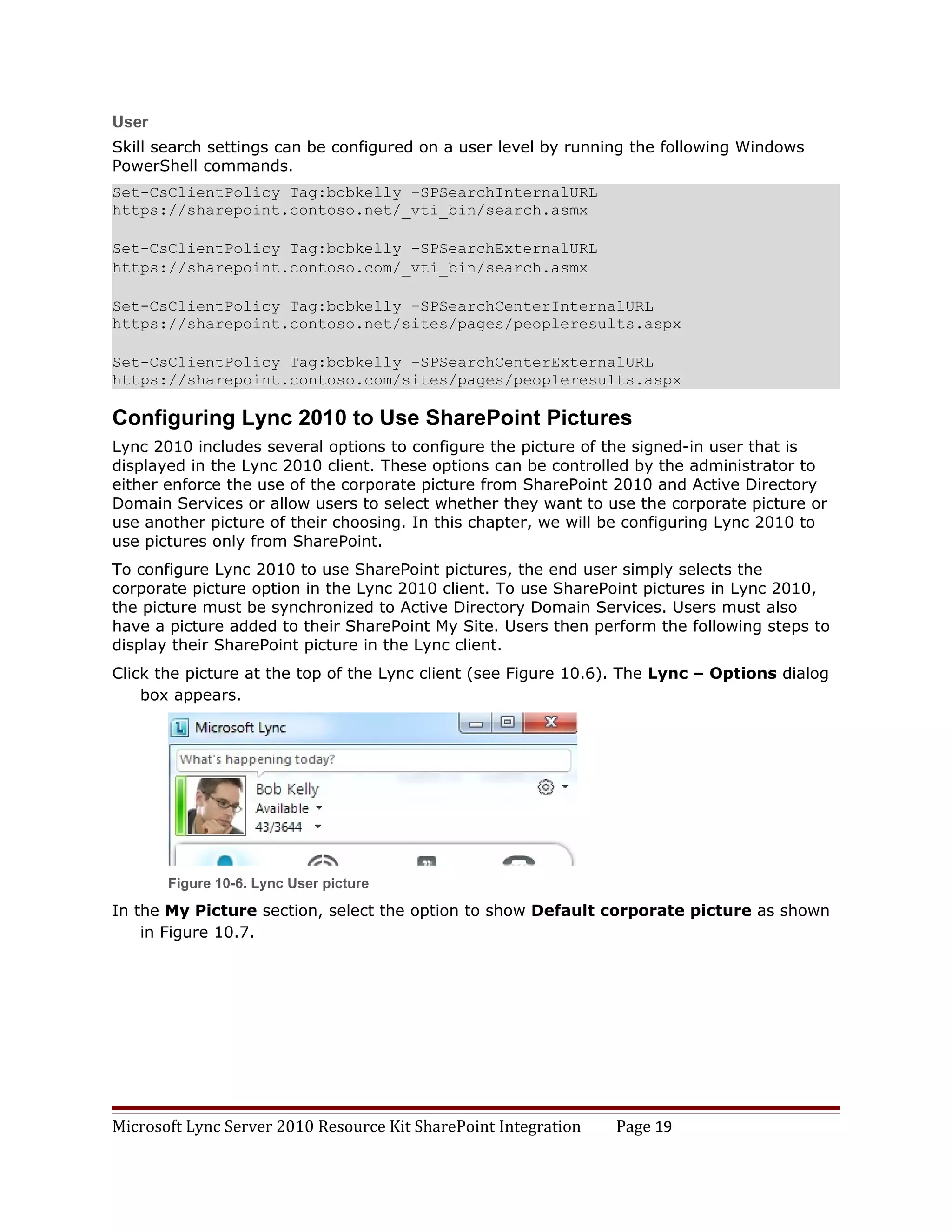 User
Skill search settings can be configured on a user level by running the following Windows
PowerShell commands.
Set-CsClientPolicy Tag:bobkelly –SPSearchInternalURL
https://sharepoint.contoso.net/_vti_bin/search.asmx

Set-CsClientPolicy Tag:bobkelly –SPSearchExternalURL
https://sharepoint.contoso.com/_vti_bin/search.asmx

Set-CsClientPolicy Tag:bobkelly –SPSearchCenterInternalURL
https://sharepoint.contoso.net/sites/pages/peopleresults.aspx

Set-CsClientPolicy Tag:bobkelly –SPSearchCenterExternalURL
https://sharepoint.contoso.com/sites/pages/peopleresults.aspx

Configuring Lync 2010 to Use SharePoint Pictures
Lync 2010 includes several options to configure the picture of the signed-in user that is
displayed in the Lync 2010 client. These options can be controlled by the administrator to
either enforce the use of the corporate picture from SharePoint 2010 and Active Directory
Domain Services or allow users to select whether they want to use the corporate picture or
use another picture of their choosing. In this chapter, we will be configuring Lync 2010 to
use pictures only from SharePoint.
To configure Lync 2010 to use SharePoint pictures, the end user simply selects the
corporate picture option in the Lync 2010 client. To use SharePoint pictures in Lync 2010,
the picture must be synchronized to Active Directory Domain Services. Users must also
have a picture added to their SharePoint My Site. Users then perform the following steps to
display their SharePoint picture in the Lync client.
Click the picture at the top of the Lync client (see Figure 10.6). The Lync – Options dialog
    box appears.




       Figure 10-6. Lync User picture

In the My Picture section, select the option to show Default corporate picture as shown
    in Figure 10.7.




Microsoft Lync Server 2010 Resource Kit SharePoint Integration   Page 19
 