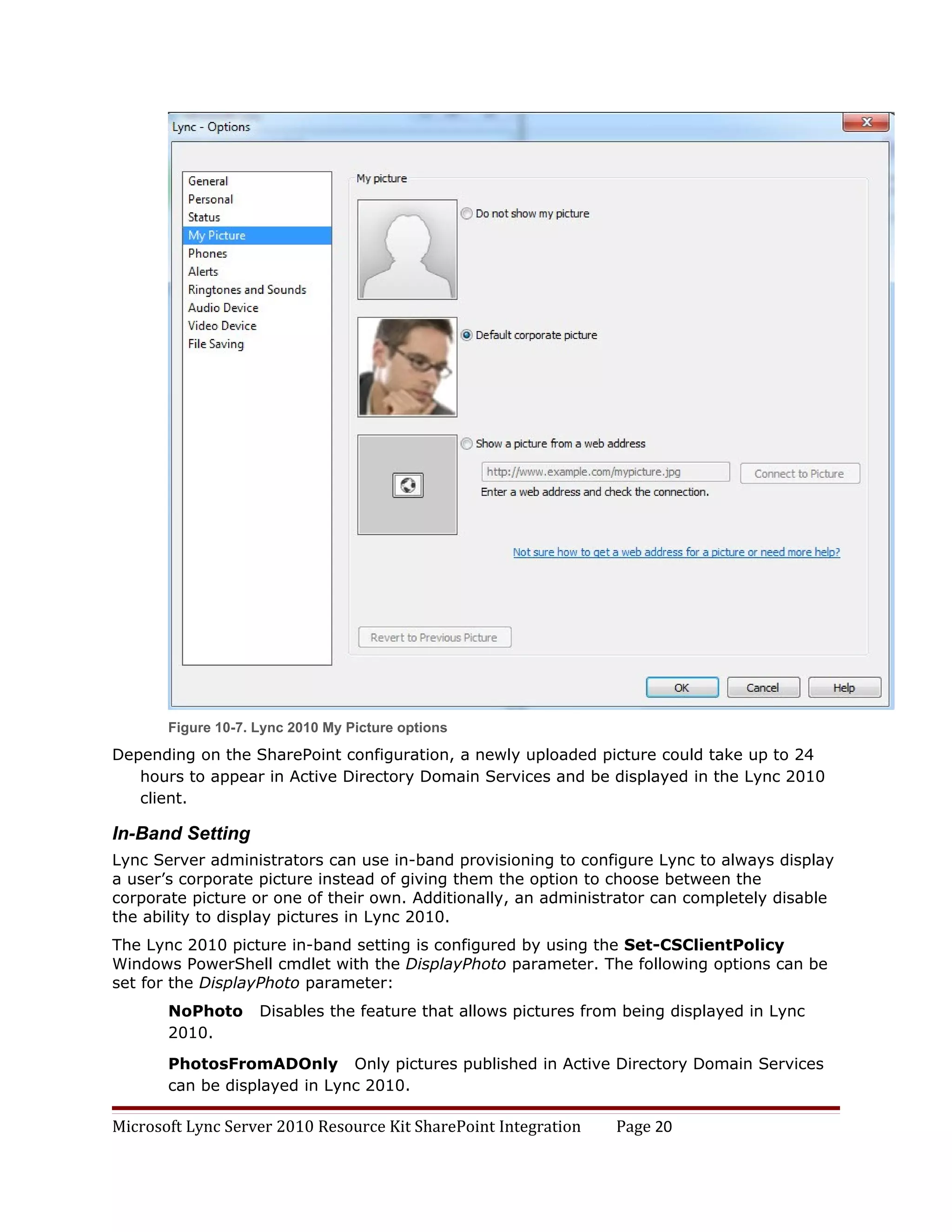 Figure 10-7. Lync 2010 My Picture options
Depending on the SharePoint configuration, a newly uploaded picture could take up to 24
   hours to appear in Active Directory Domain Services and be displayed in the Lync 2010
   client.

In-Band Setting
Lync Server administrators can use in-band provisioning to configure Lync to always display
a user’s corporate picture instead of giving them the option to choose between the
corporate picture or one of their own. Additionally, an administrator can completely disable
the ability to display pictures in Lync 2010.
The Lync 2010 picture in-band setting is configured by using the Set-CSClientPolicy
Windows PowerShell cmdlet with the DisplayPhoto parameter. The following options can be
set for the DisplayPhoto parameter:
       NoPhoto      Disables the feature that allows pictures from being displayed in Lync
       2010.

       PhotosFromADOnly Only pictures published in Active Directory Domain Services
       can be displayed in Lync 2010.

Microsoft Lync Server 2010 Resource Kit SharePoint Integration   Page 20
 