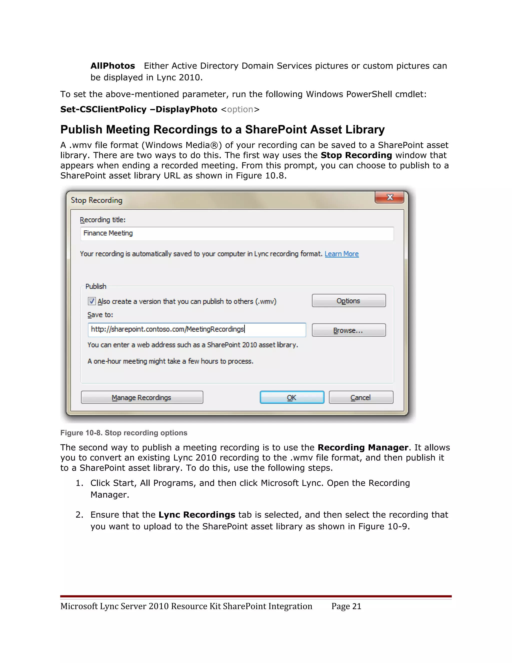 AllPhotos Either Active Directory Domain Services pictures or custom pictures can
        be displayed in Lync 2010.

To set the above-mentioned parameter, run the following Windows PowerShell cmdlet:
Set-CSClientPolicy –DisplayPhoto <option>

Publish Meeting Recordings to a SharePoint Asset Library
A .wmv file format (Windows Media®) of your recording can be saved to a SharePoint asset
library. There are two ways to do this. The first way uses the Stop Recording window that
appears when ending a recorded meeting. From this prompt, you can choose to publish to a
SharePoint asset library URL as shown in Figure 10.8.




Figure 10-8. Stop recording options

The second way to publish a meeting recording is to use the Recording Manager. It allows
you to convert an existing Lync 2010 recording to the .wmv file format, and then publish it
to a SharePoint asset library. To do this, use the following steps.
    1. Click Start, All Programs, and then click Microsoft Lync. Open the Recording
       Manager.

    2. Ensure that the Lync Recordings tab is selected, and then select the recording that
       you want to upload to the SharePoint asset library as shown in Figure 10-9.




Microsoft Lync Server 2010 Resource Kit SharePoint Integration   Page 21
 