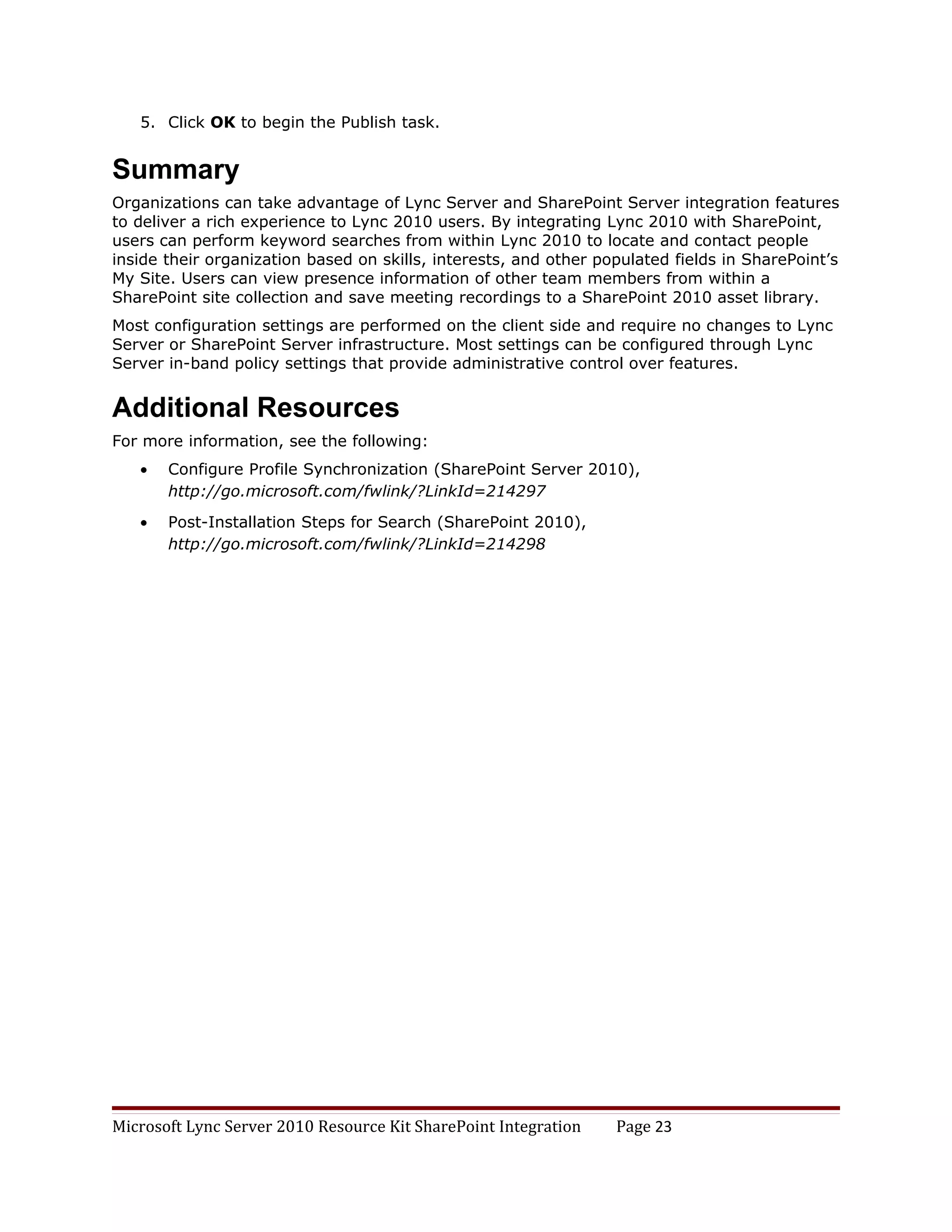 5. Click OK to begin the Publish task.


Summary
Organizations can take advantage of Lync Server and SharePoint Server integration features
to deliver a rich experience to Lync 2010 users. By integrating Lync 2010 with SharePoint,
users can perform keyword searches from within Lync 2010 to locate and contact people
inside their organization based on skills, interests, and other populated fields in SharePoint’s
My Site. Users can view presence information of other team members from within a
SharePoint site collection and save meeting recordings to a SharePoint 2010 asset library.
Most configuration settings are performed on the client side and require no changes to Lync
Server or SharePoint Server infrastructure. Most settings can be configured through Lync
Server in-band policy settings that provide administrative control over features.


Additional Resources
For more information, see the following:
   •   Configure Profile Synchronization (SharePoint Server 2010),
       http://go.microsoft.com/fwlink/?LinkId=214297
   •   Post-Installation Steps for Search (SharePoint 2010),
       http://go.microsoft.com/fwlink/?LinkId=214298




Microsoft Lync Server 2010 Resource Kit SharePoint Integration    Page 23
 