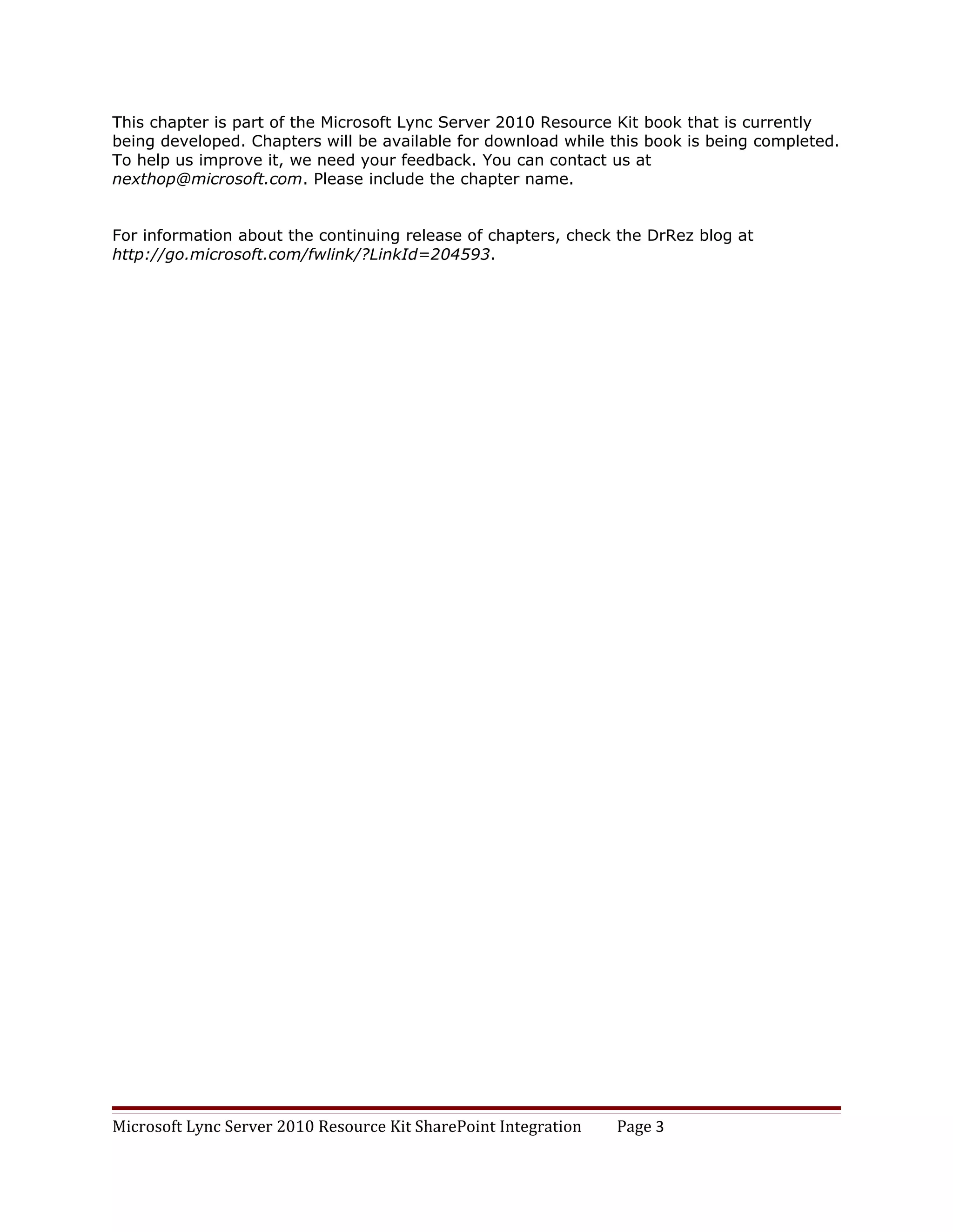 This chapter is part of the Microsoft Lync Server 2010 Resource Kit book that is currently
being developed. Chapters will be available for download while this book is being completed.
To help us improve it, we need your feedback. You can contact us at
nexthop@microsoft.com. Please include the chapter name.


For information about the continuing release of chapters, check the DrRez blog at
http://go.microsoft.com/fwlink/?LinkId=204593.




Microsoft Lync Server 2010 Resource Kit SharePoint Integration   Page 3
 
