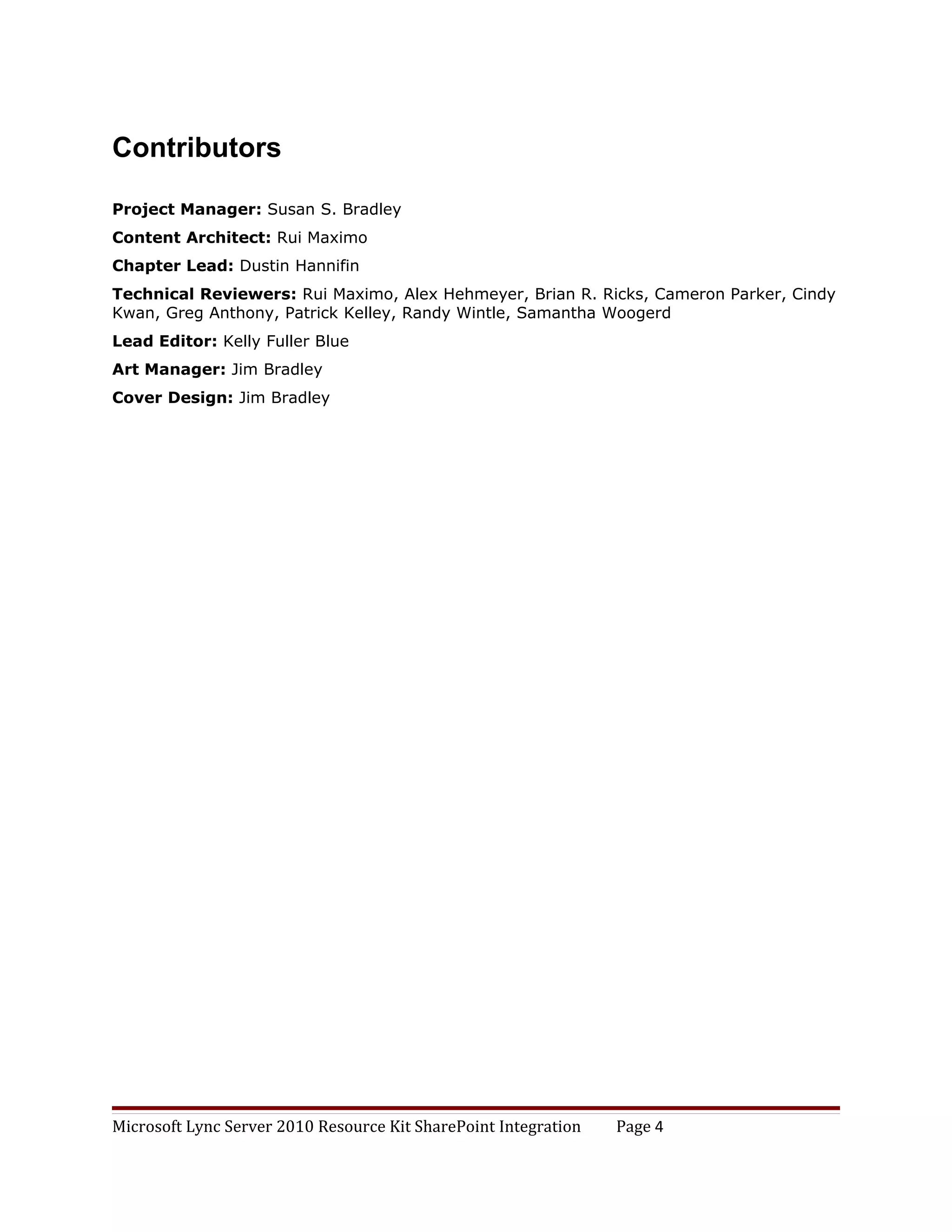 Contributors

Project Manager: Susan S. Bradley
Content Architect: Rui Maximo
Chapter Lead: Dustin Hannifin
Technical Reviewers: Rui Maximo, Alex Hehmeyer, Brian R. Ricks, Cameron Parker, Cindy
Kwan, Greg Anthony, Patrick Kelley, Randy Wintle, Samantha Woogerd
Lead Editor: Kelly Fuller Blue
Art Manager: Jim Bradley
Cover Design: Jim Bradley




Microsoft Lync Server 2010 Resource Kit SharePoint Integration   Page 4
 