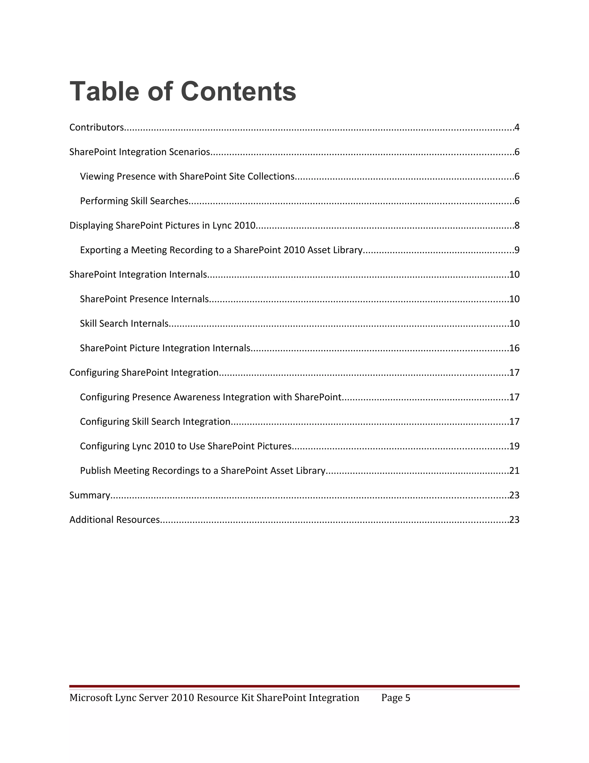 Table of Contents
Contributors................................................................................................................................................4

SharePoint Integration Scenarios................................................................................................................6

   Viewing Presence with SharePoint Site Collections.................................................................................6

   Performing Skill Searches........................................................................................................................6

Displaying SharePoint Pictures in Lync 2010................................................................................................8

   Exporting a Meeting Recording to a SharePoint 2010 Asset Library........................................................9

SharePoint Integration Internals................................................................................................................10

   SharePoint Presence Internals...............................................................................................................10

   Skill Search Internals..............................................................................................................................10

   SharePoint Picture Integration Internals...............................................................................................16

Configuring SharePoint Integration...........................................................................................................17

   Configuring Presence Awareness Integration with SharePoint..............................................................17

   Configuring Skill Search Integration.......................................................................................................17

   Configuring Lync 2010 to Use SharePoint Pictures................................................................................19

   Publish Meeting Recordings to a SharePoint Asset Library....................................................................21

Summary...................................................................................................................................................23

Additional Resources.................................................................................................................................23




Microsoft Lync Server 2010 Resource Kit SharePoint Integration                                              Page 5
 