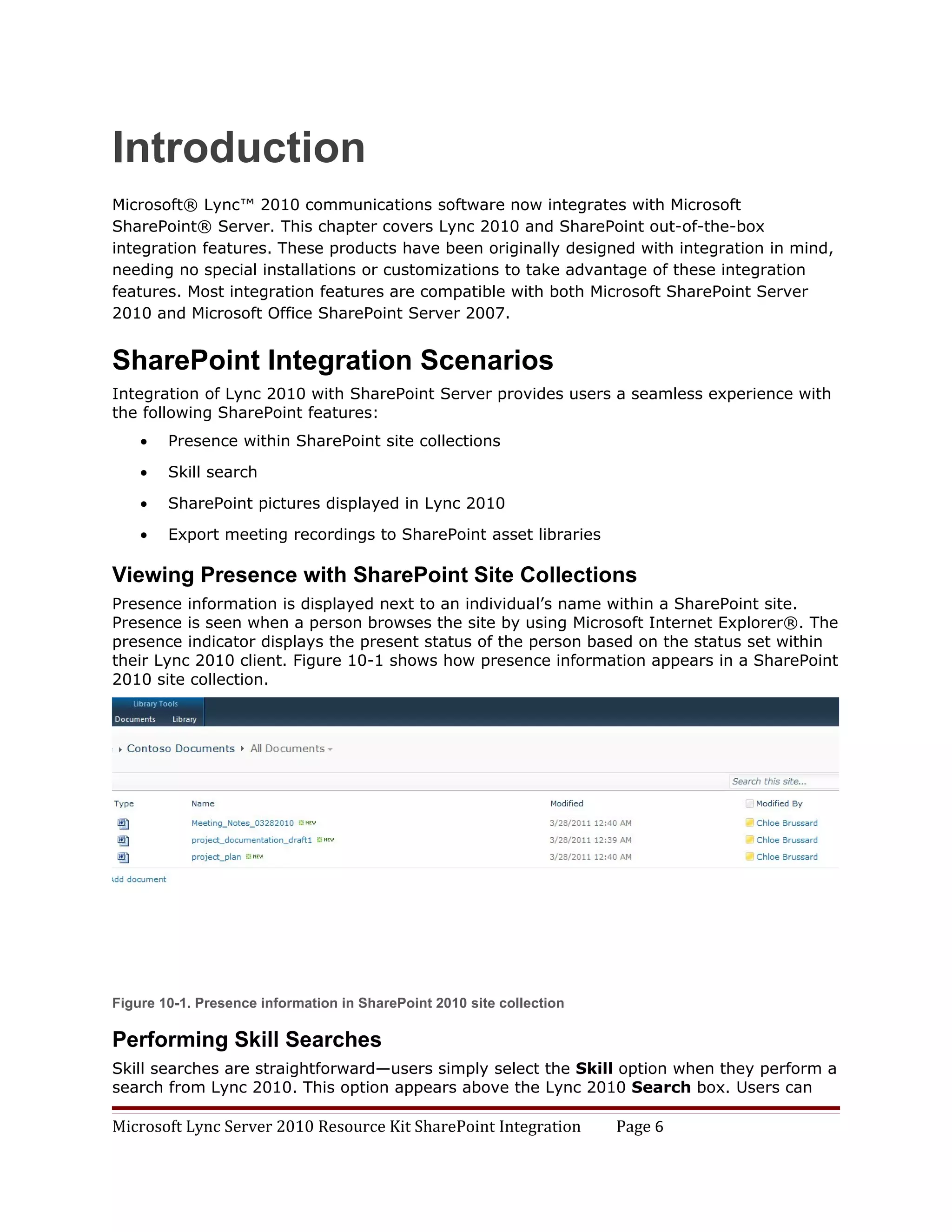 Introduction
Microsoft® Lync™ 2010 communications software now integrates with Microsoft
SharePoint® Server. This chapter covers Lync 2010 and SharePoint out-of-the-box
integration features. These products have been originally designed with integration in mind,
needing no special installations or customizations to take advantage of these integration
features. Most integration features are compatible with both Microsoft SharePoint Server
2010 and Microsoft Office SharePoint Server 2007.


SharePoint Integration Scenarios
Integration of Lync 2010 with SharePoint Server provides users a seamless experience with
the following SharePoint features:
    •   Presence within SharePoint site collections

    •   Skill search

    •   SharePoint pictures displayed in Lync 2010

    •   Export meeting recordings to SharePoint asset libraries

Viewing Presence with SharePoint Site Collections
Presence information is displayed next to an individual’s name within a SharePoint site.
Presence is seen when a person browses the site by using Microsoft Internet Explorer®. The
presence indicator displays the present status of the person based on the status set within
their Lync 2010 client. Figure 10-1 shows how presence information appears in a SharePoint
2010 site collection.




Figure 10-1. Presence information in SharePoint 2010 site collection

Performing Skill Searches
Skill searches are straightforward—users simply select the Skill option when they perform a
search from Lync 2010. This option appears above the Lync 2010 Search box. Users can

Microsoft Lync Server 2010 Resource Kit SharePoint Integration         Page 6
 