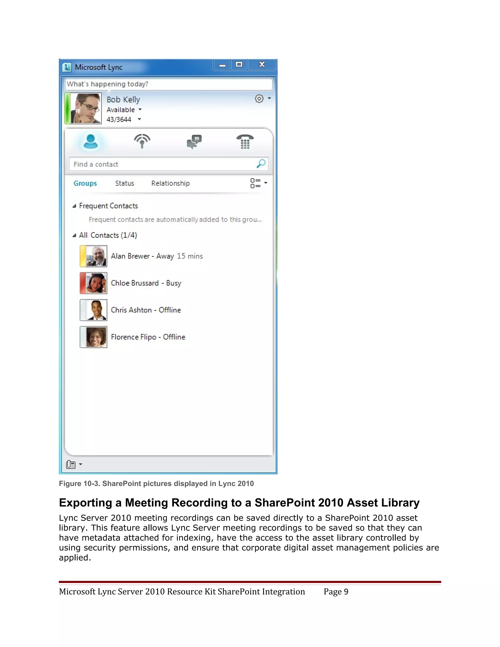 Figure 10-3. SharePoint pictures displayed in Lync 2010

Exporting a Meeting Recording to a SharePoint 2010 Asset Library
Lync Server 2010 meeting recordings can be saved directly to a SharePoint 2010 asset
library. This feature allows Lync Server meeting recordings to be saved so that they can
have metadata attached for indexing, have the access to the asset library controlled by
using security permissions, and ensure that corporate digital asset management policies are
applied.



Microsoft Lync Server 2010 Resource Kit SharePoint Integration   Page 9
 