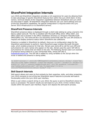SharePoint Integration Internals
Lync 2010 and SharePoint integration provides a rich experience for users by allowing them
to take advantage of specific SharePoint features from within the Lync 2010 client. In this
section, technical details of the integration capabilities between SharePoint and Lync 2010
are discussed in depth. All SharePoint integration features use Lync 2010 settings and out-
of-the-box SharePoint capabilities. No special configuration is required within the Lync
Server 2010 infrastructure or to SharePoint servers.

SharePoint Presence Internals
SharePoint presence status is displayed through a client-side setting by using a dynamic link
library called name.dll. This file is installed with Microsoft Office 2010. Office 2007, and
Office 2003 and is located in the Office installation directory (C:Program FilesMicrosoft
OfficeOffice 14). The name.dll file is an ActiveX® control that calls the Lync API directly to
request and display presence status within SharePoint site collections.
Presence is enabled in SharePoint by default; there are no configuration steps for the
SharePoint administrator to perform. Each SharePoint page includes Microsoft JScript®
code, which enables presence for that site. JScript uses name.dll to call the Lync API and
pull presence for users names who appear on the site. JScript uses the users’ SIP URI to
pull presence for names that are listed on the site. The following JScript code is an example
of presence being pulled for a user named Bob Kelly, whose SIP URI is
bobkelly@contoso.net. The SIP URI is added by using variables to the JScript when the
script is loaded and presence is being pulled.


<a href='jscript:;' onclick='IMNImageOnClick(event);return false;' class='ms-
imnlink'><img name='imnmark' class='ms-imnImg' title='' border='0' height='12'
width='12' src='/_layouts/images/blank.gif' alt='No presence information'
sip='bobkelly@contoso.net' id='imn_74,type=smtp'/></a><a
onclick="GoToLink(this);return false;" </a>

Skill Search Internals
Skill search allows end users to find contacts by their expertise, skills, and other properties.
Lync 2010 connects to out-of-the-box SharePoint search features to provide skill search
functionality within the Lync 2010 user interface.
When a user enters a search string in Lync 2010, the query is sent to SharePoint where the
query is processed. The search results are sent back to Lync 2010. It then renders these
results within the search user interface. Figure 10.4 depicts the skill search process.




Microsoft Lync Server 2010 Resource Kit SharePoint Integration     Page 10
 