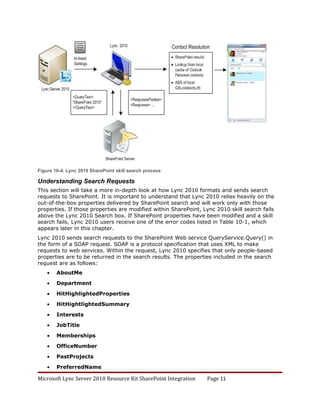 Figure 10-4. Lync 2010 SharePoint skill search process

Understanding Search Requests
This section will take a more in-depth look at how Lync 2010 formats and sends search
requests to SharePoint. It is important to understand that Lync 2010 relies heavily on the
out-of-the-box properties delivered by SharePoint search and will work only with those
properties. If those properties are modified within SharePoint, Lync 2010 skill search fails
above the Lync 2010 Search box. If SharePoint properties have been modified and a skill
search fails, Lync 2010 users receive one of the error codes listed in Table 10-1, which
appears later in this chapter.
Lync 2010 sends search requests to the SharePoint Web service QueryService.Query() in
the form of a SOAP request. SOAP is a protocol specification that uses XML to make
requests to web services. Within the request, Lync 2010 specifies that only people-based
properties are to be returned in the search results. The properties included in the search
request are as follows:
    •   AboutMe

    •   Department

    •   HitHighlightedProperties

    •   HitHightlightedSummary

    •   Interests

    •   JobTitle

    •   Memberships

    •   OfficeNumber

    •   PastProjects

    •   PreferredName

Microsoft Lync Server 2010 Resource Kit SharePoint Integration   Page 11
 