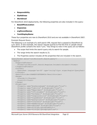 •   Responsibility

   •   SipAddress

   •   WorkEmail

For SharePoint 2010 deployments, the following properties are also included in the query:
   •   BaseOfficeLocation

   •   Orgnames

   •   orgParentNames

   •   YomiDisplayName

These four properties are new to SharePoint 2010 and are not available in SharePoint 2007.
Example Request Query
The following is an example of a skill search XML request that is passed to SharePoint by
Lync 2010. In this example, the search request queries to find the first 21 people whose
SharePoint profile contains the word “Lync.” Key things to note in this query are as follows:
   •   The scope that limits the search query only to search for people.

   •   The range limits the search results to 21.

   •   The Properties section includes all the properties that are included in the search.
<QueryPacket xmlns='urn:Microsoft.Search.Query'>
  <Query>
    <SupportedFormats>
      <Format>urn:Microsoft.Search.Response.Document:Document</Format>
    </SupportedFormats>
    <Context>
      <QueryText language='en-US' type='string'>Lync scope:People</QueryText>
    </Context>
    <ResultProvider>SHAREPOINTSEARCH</ResultProvider>
    <Range>
      <StartAt>1</StartAt>
      <Count>21</Count>
    </Range>
    <Properties>
      <Property name="preferredname" HitHighLight="true"/>
      <Property name="jobtitle" HitHighLight="true"/>
      <Property name="department" HitHighLight="true"/>
      <Property name="officenumber" HitHighLight="true"/>
      <Property name="workemail" HitHighLight="true"/>
      <Property name="responsibility" HitHighLight="true"/>
      <Property name="sipaddress" HitHighLight="true"/>
      <Property name="pastprojects" HitHighLight="true"/>
      <Property name="interests" HitHighLight="true"/>
      <Property name="memberships" HitHighLight="true"/>
      <Property name="aboutme" HitHighLight="true"/>
      <Property name="hithighlightedsummary"/>
      <Property name="hithighlightedproperties"/>


Microsoft Lync Server 2010 Resource Kit SharePoint Integration   Page 12
 