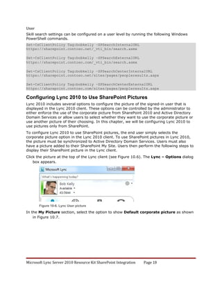 User
Skill search settings can be configured on a user level by running the following Windows
PowerShell commands.
Set-CsClientPolicy Tag:bobkelly –SPSearchInternalURL
https://sharepoint.contoso.net/_vti_bin/search.asmx

Set-CsClientPolicy Tag:bobkelly –SPSearchExternalURL
https://sharepoint.contoso.com/_vti_bin/search.asmx

Set-CsClientPolicy Tag:bobkelly –SPSearchCenterInternalURL
https://sharepoint.contoso.net/sites/pages/peopleresults.aspx

Set-CsClientPolicy Tag:bobkelly –SPSearchCenterExternalURL
https://sharepoint.contoso.com/sites/pages/peopleresults.aspx

Configuring Lync 2010 to Use SharePoint Pictures
Lync 2010 includes several options to configure the picture of the signed-in user that is
displayed in the Lync 2010 client. These options can be controlled by the administrator to
either enforce the use of the corporate picture from SharePoint 2010 and Active Directory
Domain Services or allow users to select whether they want to use the corporate picture or
use another picture of their choosing. In this chapter, we will be configuring Lync 2010 to
use pictures only from SharePoint.
To configure Lync 2010 to use SharePoint pictures, the end user simply selects the
corporate picture option in the Lync 2010 client. To use SharePoint pictures in Lync 2010,
the picture must be synchronized to Active Directory Domain Services. Users must also
have a picture added to their SharePoint My Site. Users then perform the following steps to
display their SharePoint picture in the Lync client.
Click the picture at the top of the Lync client (see Figure 10.6). The Lync – Options dialog
    box appears.




       Figure 10-6. Lync User picture

In the My Picture section, select the option to show Default corporate picture as shown
    in Figure 10.7.




Microsoft Lync Server 2010 Resource Kit SharePoint Integration   Page 19
 