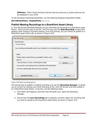 AllPhotos Either Active Directory Domain Services pictures or custom pictures can
        be displayed in Lync 2010.

To set the above-mentioned parameter, run the following Windows PowerShell cmdlet:
Set-CSClientPolicy –DisplayPhoto <option>

Publish Meeting Recordings to a SharePoint Asset Library
A .wmv file format (Windows Media®) of your recording can be saved to a SharePoint asset
library. There are two ways to do this. The first way uses the Stop Recording window that
appears when ending a recorded meeting. From this prompt, you can choose to publish to a
SharePoint asset library URL as shown in Figure 10.8.




Figure 10-8. Stop recording options

The second way to publish a meeting recording is to use the Recording Manager. It allows
you to convert an existing Lync 2010 recording to the .wmv file format, and then publish it
to a SharePoint asset library. To do this, use the following steps.
    1. Click Start, All Programs, and then click Microsoft Lync. Open the Recording
       Manager.

    2. Ensure that the Lync Recordings tab is selected, and then select the recording that
       you want to upload to the SharePoint asset library as shown in Figure 10-9.




Microsoft Lync Server 2010 Resource Kit SharePoint Integration   Page 21
 