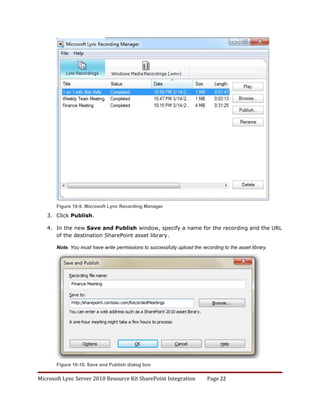 Figure 10-9. Microsoft Lync Recording Manager

   3. Click Publish.

   4. In the new Save and Publish window, specify a name for the recording and the URL
      of the destination SharePoint asset library.

       Note. You must have write permissions to successfully upload the recording to the asset library.




       Figure 10-10. Save and Publish dialog box


Microsoft Lync Server 2010 Resource Kit SharePoint Integration             Page 22
 