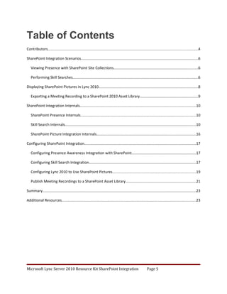 Table of Contents
Contributors................................................................................................................................................4

SharePoint Integration Scenarios................................................................................................................6

   Viewing Presence with SharePoint Site Collections.................................................................................6

   Performing Skill Searches........................................................................................................................6

Displaying SharePoint Pictures in Lync 2010................................................................................................8

   Exporting a Meeting Recording to a SharePoint 2010 Asset Library........................................................9

SharePoint Integration Internals................................................................................................................10

   SharePoint Presence Internals...............................................................................................................10

   Skill Search Internals..............................................................................................................................10

   SharePoint Picture Integration Internals...............................................................................................16

Configuring SharePoint Integration...........................................................................................................17

   Configuring Presence Awareness Integration with SharePoint..............................................................17

   Configuring Skill Search Integration.......................................................................................................17

   Configuring Lync 2010 to Use SharePoint Pictures................................................................................19

   Publish Meeting Recordings to a SharePoint Asset Library....................................................................21

Summary...................................................................................................................................................23

Additional Resources.................................................................................................................................23




Microsoft Lync Server 2010 Resource Kit SharePoint Integration                                              Page 5
 