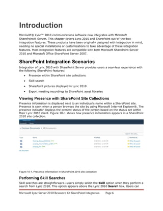 Introduction
Microsoft® Lync™ 2010 communications software now integrates with Microsoft
SharePoint® Server. This chapter covers Lync 2010 and SharePoint out-of-the-box
integration features. These products have been originally designed with integration in mind,
needing no special installations or customizations to take advantage of these integration
features. Most integration features are compatible with both Microsoft SharePoint Server
2010 and Microsoft Office SharePoint Server 2007.


SharePoint Integration Scenarios
Integration of Lync 2010 with SharePoint Server provides users a seamless experience with
the following SharePoint features:
    •   Presence within SharePoint site collections

    •   Skill search

    •   SharePoint pictures displayed in Lync 2010

    •   Export meeting recordings to SharePoint asset libraries

Viewing Presence with SharePoint Site Collections
Presence information is displayed next to an individual’s name within a SharePoint site.
Presence is seen when a person browses the site by using Microsoft Internet Explorer®. The
presence indicator displays the present status of the person based on the status set within
their Lync 2010 client. Figure 10-1 shows how presence information appears in a SharePoint
2010 site collection.




Figure 10-1. Presence information in SharePoint 2010 site collection

Performing Skill Searches
Skill searches are straightforward—users simply select the Skill option when they perform a
search from Lync 2010. This option appears above the Lync 2010 Search box. Users can

Microsoft Lync Server 2010 Resource Kit SharePoint Integration         Page 6
 