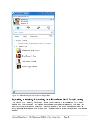 Figure 10-3. SharePoint pictures displayed in Lync 2010

Exporting a Meeting Recording to a SharePoint 2010 Asset Library
Lync Server 2010 meeting recordings can be saved directly to a SharePoint 2010 asset
library. This feature allows Lync Server meeting recordings to be saved so that they can
have metadata attached for indexing, have the access to the asset library controlled by
using security permissions, and ensure that corporate digital asset management policies are
applied.



Microsoft Lync Server 2010 Resource Kit SharePoint Integration   Page 9
 