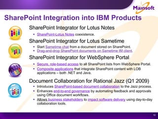 SharePoint Integration into IBM Products  SharePoint Integrator for Lotus Notes SharePoint-Lotus Notes   coexistence. SharePoint Integrator for Lotus Sametime Start  Sametime chat  from a document stored on SharePoint. Drag-and-drop SharePoint documents on Sametime IM client . SharePoint Integrator for WebSphere Portal Secure, role-based access  to all SharePoint lists from WebSphere Portal. Composite applications  that integrate SharePoint content with LOB applications – both .NET and Java.  Document Collaboration for Rational Jazz (Q1 2009) Introduces  SharePoint-based document collaboration   to the Jazz process. Enhances  end-to-end governance   by automating feedback and approvals using Office document workflows. Allows  business stakeholders  to  impact software delivery   using day-to-day collaboration tools.  