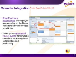 Calendar Integration   Preview Support for Lotus Notes 8.5 SharePoint team appointments  are displayed as an overlay on the Notes calendar and can be edited from Notes. Users get an  aggregated view of events  from multiple calendars, increasing team collaboration and productivity 