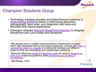 Champion Solutions Group Technology solutions provider and Notes/Domino customer is  implementing MOSS  to deliver a Web-based document management, team sites, and integration with back-end Microsoft SQL-based applications.   Champion selected  Mainsoft SharePoint Integrator  to integrate SharePoint with Lotus Notes and Sametime.    “ We already have a unified communications infrastructure in place that’s fully integrated with our business processes, and we  don’t see  a compelling reason to migrate  to a Microsoft Outlook and Office in order to unify our messaging and collaboration platforms.  “ Mainsoft offers the  practical integration path  we need to  support our end users ’ preferred platforms while  preserving our existing IT investments .”  - Bill Phelps, CTO 