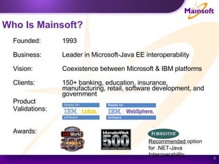 Who Is Mainsoft? Founded:  1993 Business:  Leader in Microsoft-Java EE interoperability Vision:  Coexistence between Microsoft & IBM platforms Clients:  150+ banking, education, insurance, manufacturing, retail, software development, and government Product Validations:  Awards:   Recommended  option for .NET-Java Interoperability 