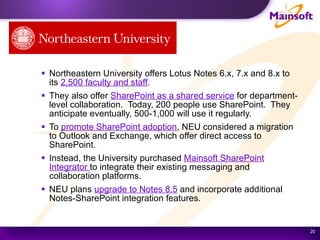 Northeastern University offers Lotus Notes 6.x, 7.x and 8.x to its  2,500 faculty and staff .  They also offer  SharePoint as a shared service  for department-level collaboration.  Today, 200 people use SharePoint.  They anticipate eventually, 500-1,000 will use it regularly. To  promote SharePoint adoption , NEU considered a migration to Outlook and Exchange, which offer direct access to SharePoint. Instead, the University purchased  Mainsoft SharePoint Integrator  to integrate their existing messaging and collaboration platforms.  NEU plans  upgrade to Notes 8.5  and incorporate additional Notes-SharePoint integration features. 