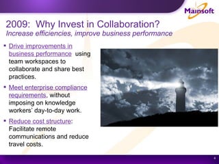 2009:  Why Invest in Collaboration? Increase efficiencies, improve business performance Drive improvements in business performance   using team workspaces to collaborate and share best practices. Meet enterprise compliance requirements , without imposing on knowledge workers’ day-to-day work. Reduce cost structure : Facilitate remote communications and reduce travel costs.  
