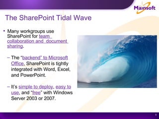 The SharePoint Tidal Wave Many workgroups use  SharePoint for  team  collaboration and  document  sharing . The “ backend” to Microsoft Office , SharePoint is tightly integrated with Word, Excel, and PowerPoint. It’s  simple to deploy ,  easy to use , and “ free ” with Windows Server 2003 or 2007. 