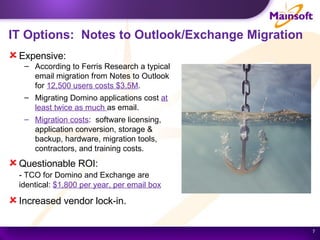 IT Options:  Notes to Outlook/Exchange Migration Expensive: According to Ferris Research a typical email migration from Notes to Outlook for  12,500 users costs $3.5M . Migrating Domino applications cost  at least twice as much  as email. Migration costs :  software licensing, application conversion, storage & backup, hardware, migration tools, contractors, and training costs. Questionable ROI: - TCO for Domino and Exchange are identical:  $1,800 per year, per email box Increased vendor lock-in. 