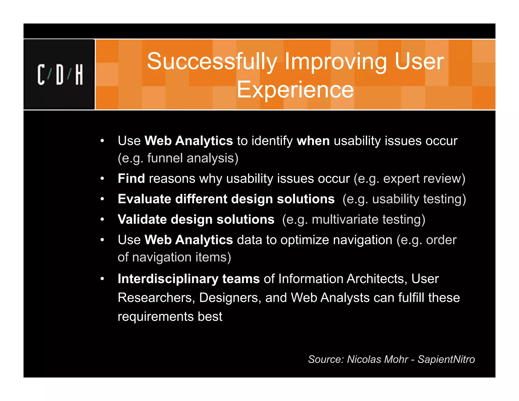 Successfully Improving User
               Experience

•   Use Web Analytics to identify when usability issues occur
    (e.g. funnel analysis)
•   Find reasons why usability issues occur (e.g. expert review)
•   Evaluate different design solutions (e.g. usability testing)
•   Validate design solutions (e.g. multivariate testing)
•   Use Web Analytics data to optimize navigation (e.g. order
    of navigation items)
•   Interdisciplinary teams of Information Architects, User
    Researchers, Designers, and Web Analysts can fulfill these
    requirements best


                                    Source: Nicolas Mohr - SapientNitro
 