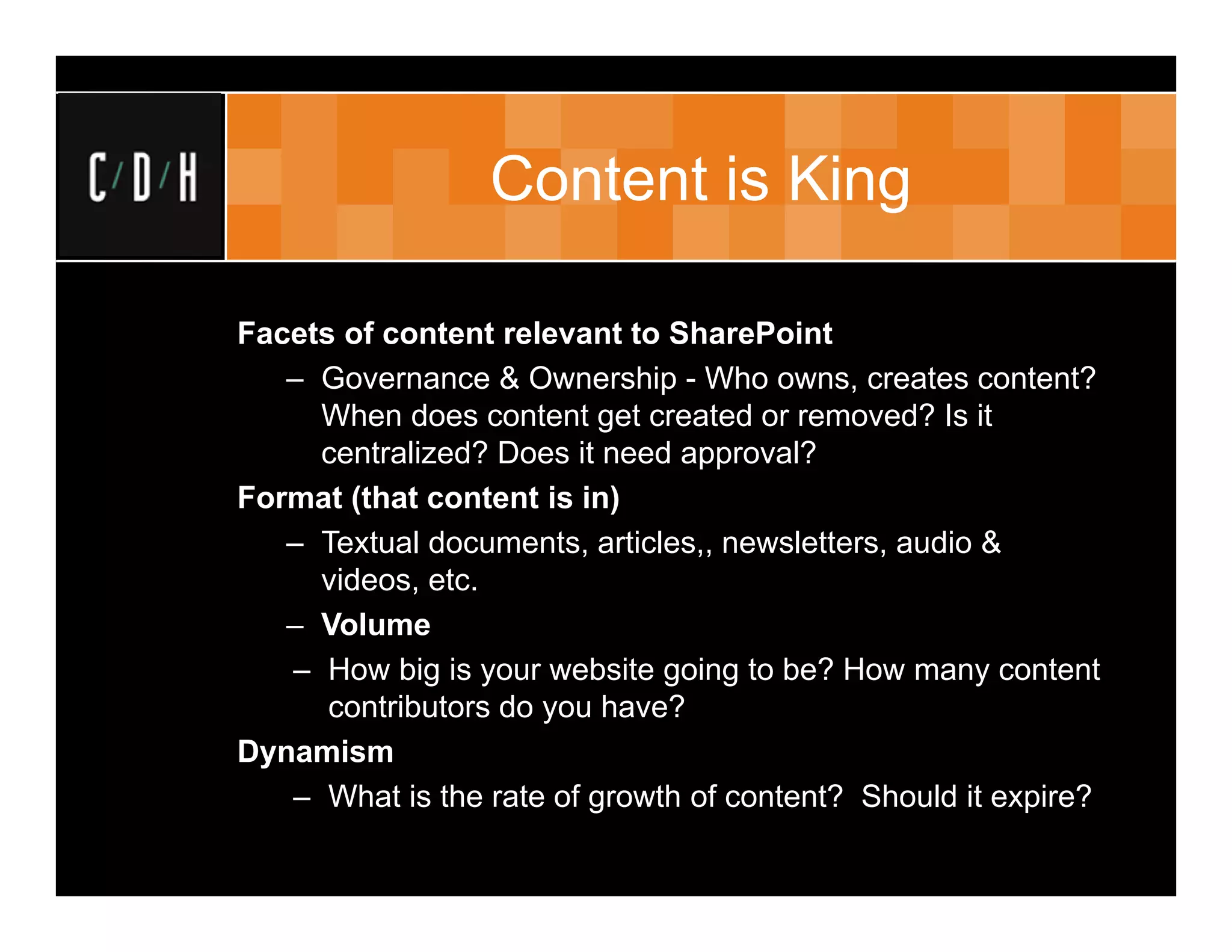 Content is King

Facets of content relevant to SharePoint
   – Governance & Ownership - Who owns, creates content?
     When does content get created or removed? Is it
     centralized? Does it need approval?
Format (that content is in)
   – Textual documents, articles,, newsletters, audio &
     videos, etc.
   – Volume
   – How big is your website going to be? How many content
      contributors do you have?
Dynamism
   – What is the rate of growth of content? Should it expire?
 