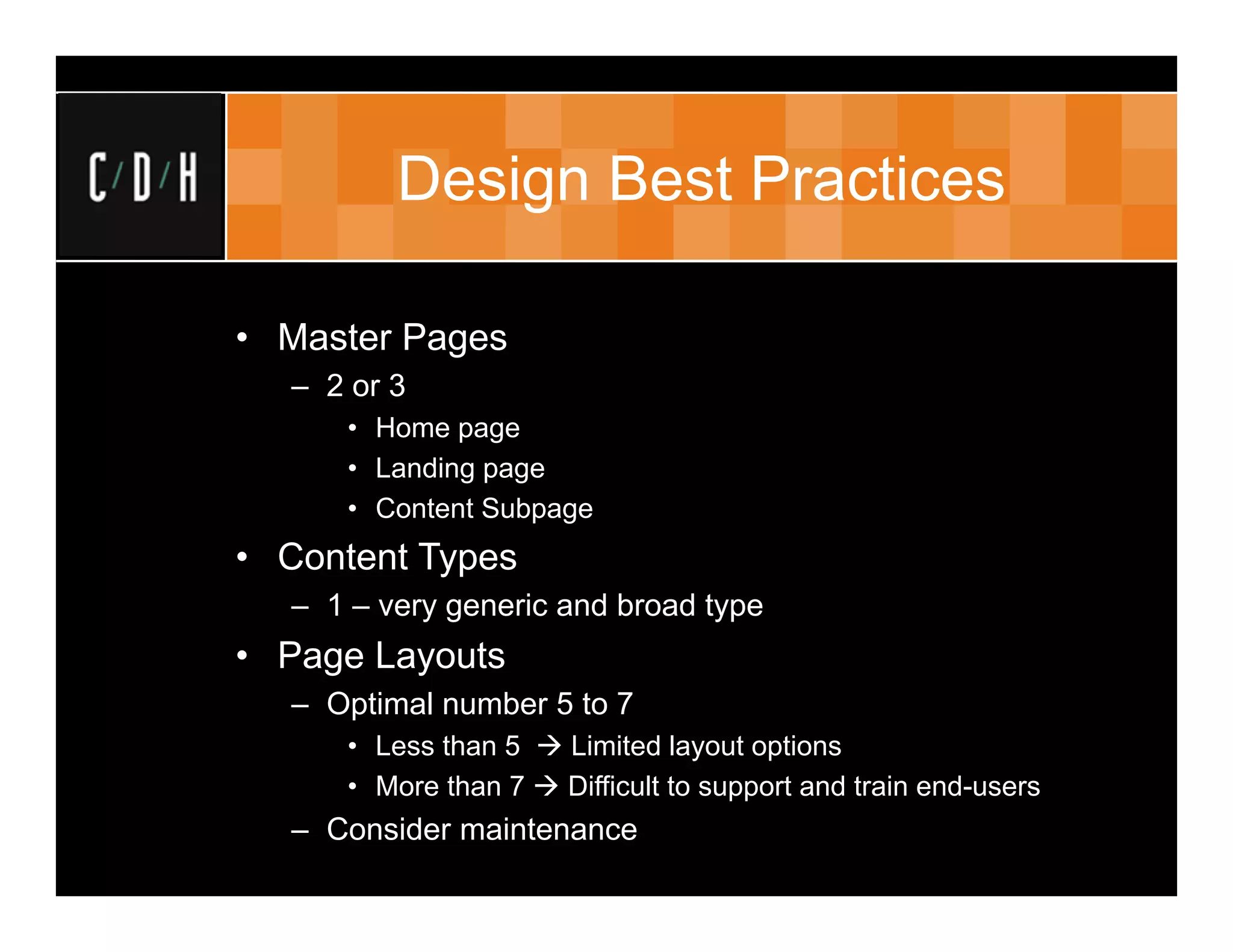Design Best Practices

• Master Pages
  – 2 or 3
     • Home page
     • Landing page
     • Content Subpage
• Content Types
  – 1 – very generic and broad type
• Page Layouts
  – Optimal number 5 to 7
     • Less than 5  Limited layout options
     • More than 7  Difficult to support and train end-users
  – Consider maintenance
 