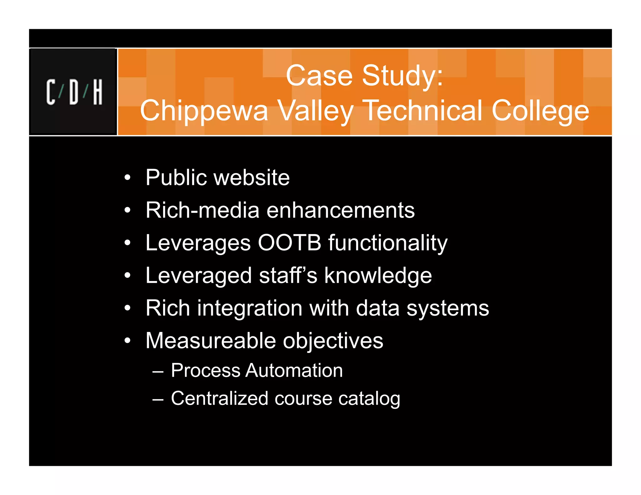 Case Study:
    Chippewa Valley Technical College

•   Public website
•   Rich-media enhancements
•   Leverages OOTB functionality
•   Leveraged staff’s knowledge
•   Rich integration with data systems
•   Measureable objectives
    – Process Automation
    – Centralized course catalog
 