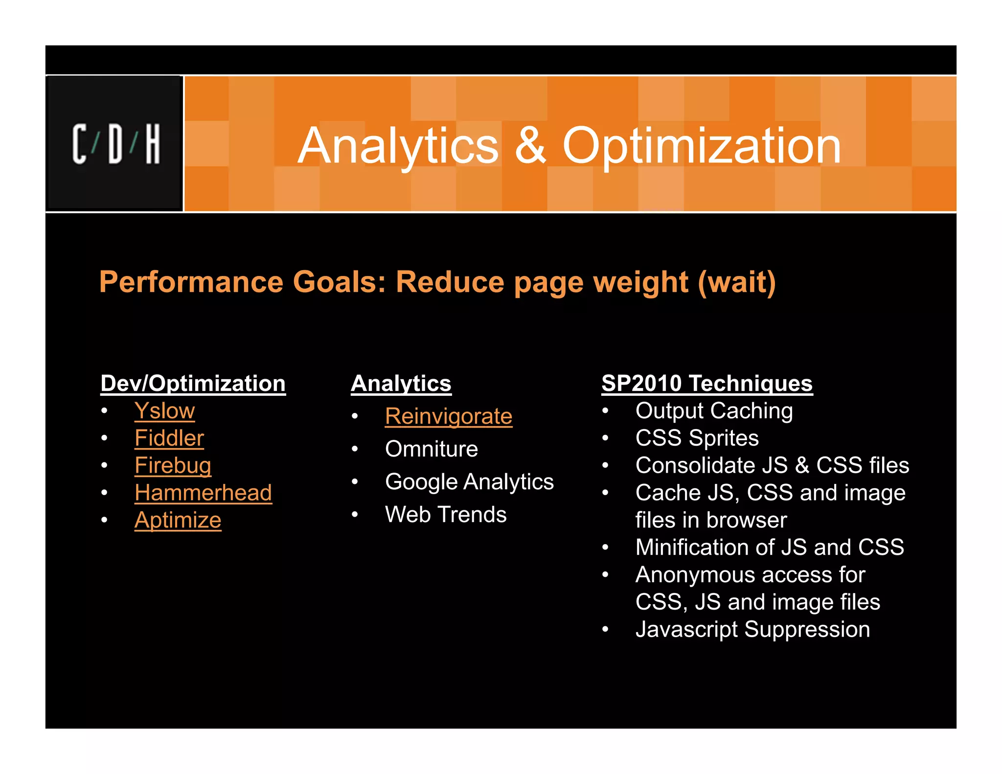 Analytics & Optimization

Performance Goals: Reduce page weight (wait)


Dev/Optimization     Analytics            SP2010 Techniques
• Yslow              • Reinvigorate       • Output Caching
• Fiddler            • Omniture           • CSS Sprites
• Firebug                                 • Consolidate JS & CSS files
• Hammerhead         • Google Analytics   • Cache JS, CSS and image
• Aptimize           • Web Trends           files in browser
                                          • Minification of JS and CSS
                                          • Anonymous access for
                                            CSS, JS and image files
                                          • Javascript Suppression
 