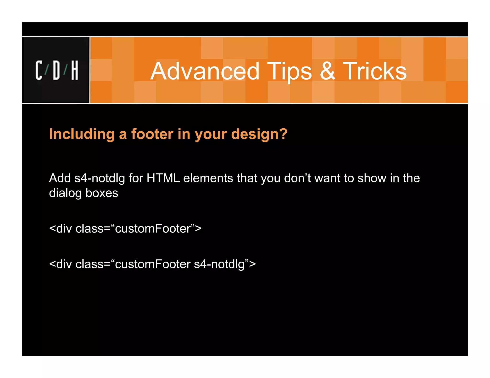 Advanced Tips & Tricks

Including a footer in your design?

Add s4-notdlg for HTML elements that you don’t want to show in the
dialog boxes

<div class=“customFooter”>

<div class=“customFooter s4-notdlg”>
 
