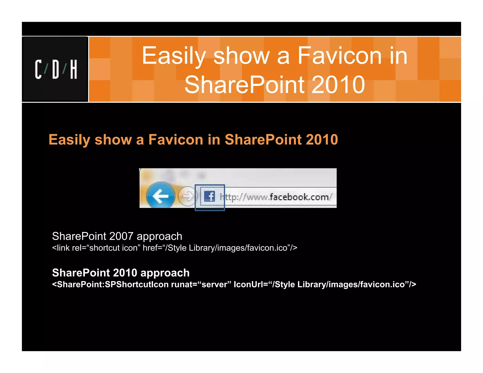 Easily show a Favicon in
                           SharePoint 2010

Easily show a Favicon in SharePoint 2010




SharePoint 2007 approach
<link rel=“shortcut icon” href=“/Style Library/images/favicon.ico”/>


SharePoint 2010 approach
<SharePoint:SPShortcutIcon runat=“server” IconUrl=“/Style Library/images/favicon.ico”/>
 