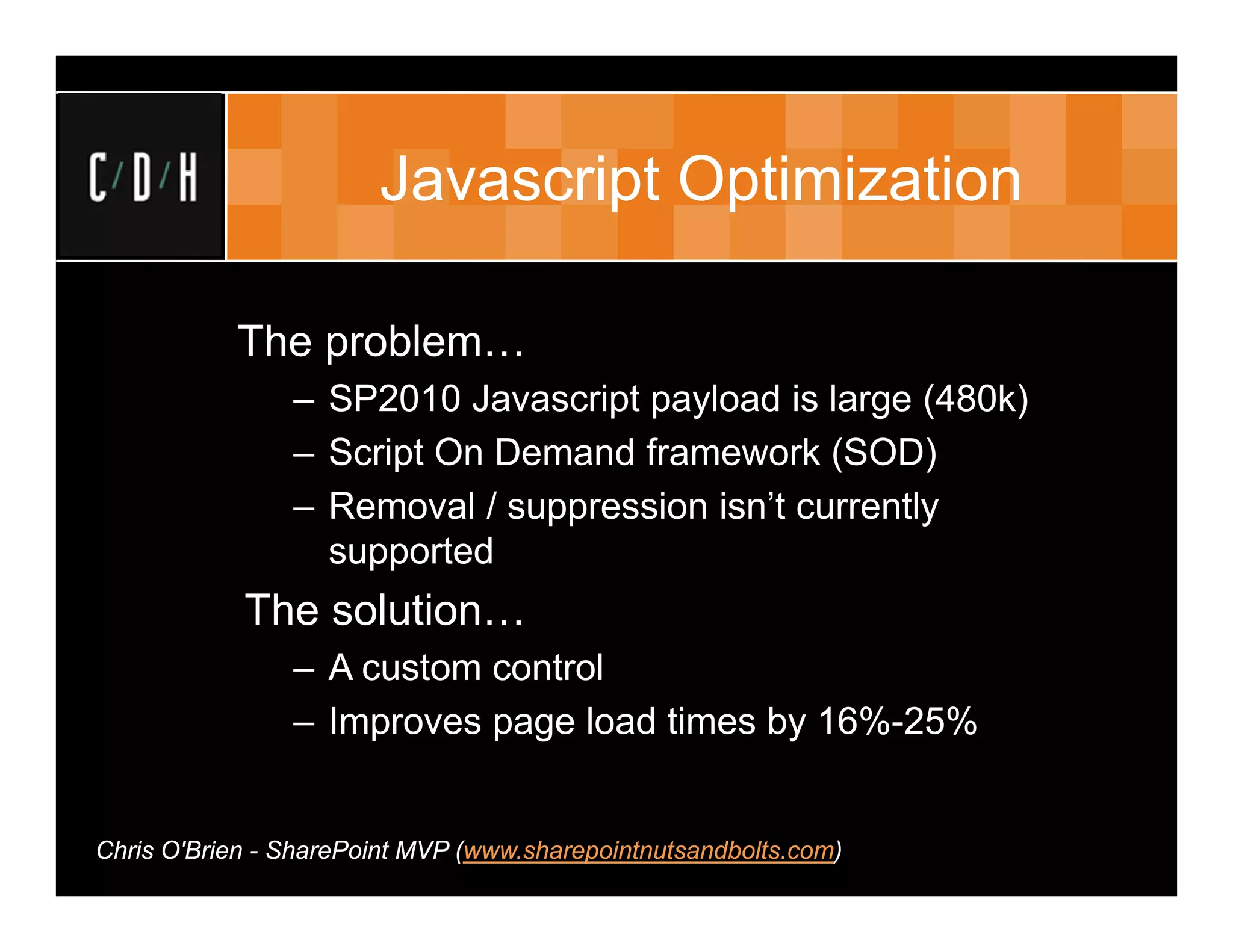 Javascript Optimization

           The problem…
                – SP2010 Javascript payload is large (480k)
                – Script On Demand framework (SOD)
                – Removal / suppression isn’t currently
                  supported
            The solution…
                – A custom control
                – Improves page load times by 16%-25%


Chris O'Brien - SharePoint MVP (www.sharepointnutsandbolts.com)
 