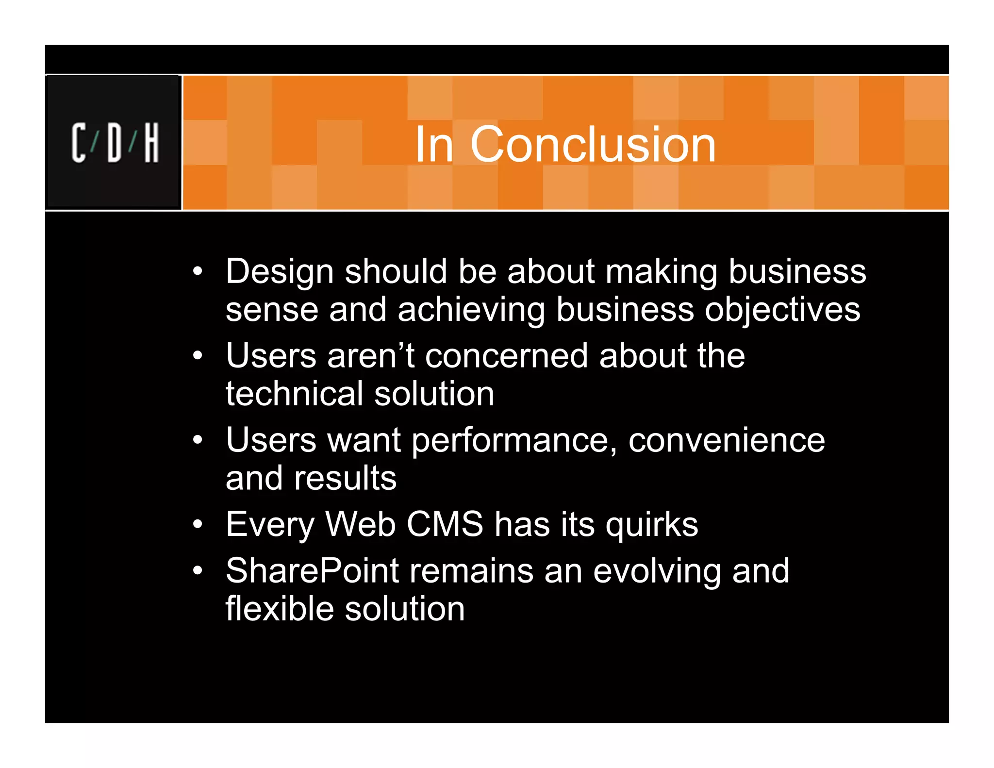 In Conclusion

• Design should be about making business
  sense and achieving business objectives
• Users aren’t concerned about the
  technical solution
• Users want performance, convenience
  and results
• Every Web CMS has its quirks
• SharePoint remains an evolving and
  flexible solution
 
