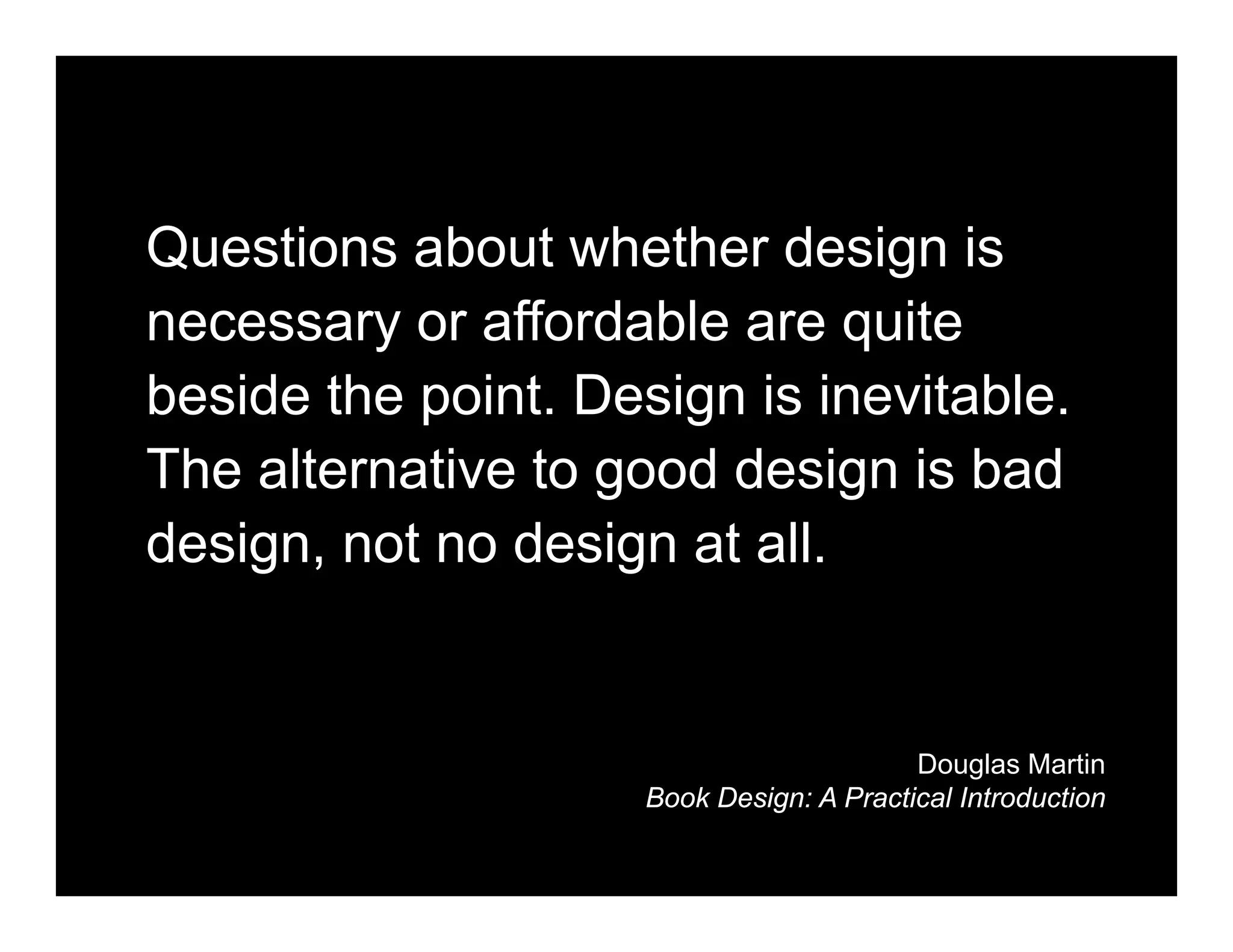 Questions about whether design is
necessary or affordable are quite
beside the point. Design is inevitable.
The alternative to good design is bad
design, not no design at all.


                                          Douglas Martin
                     Book Design: A Practical Introduction
 