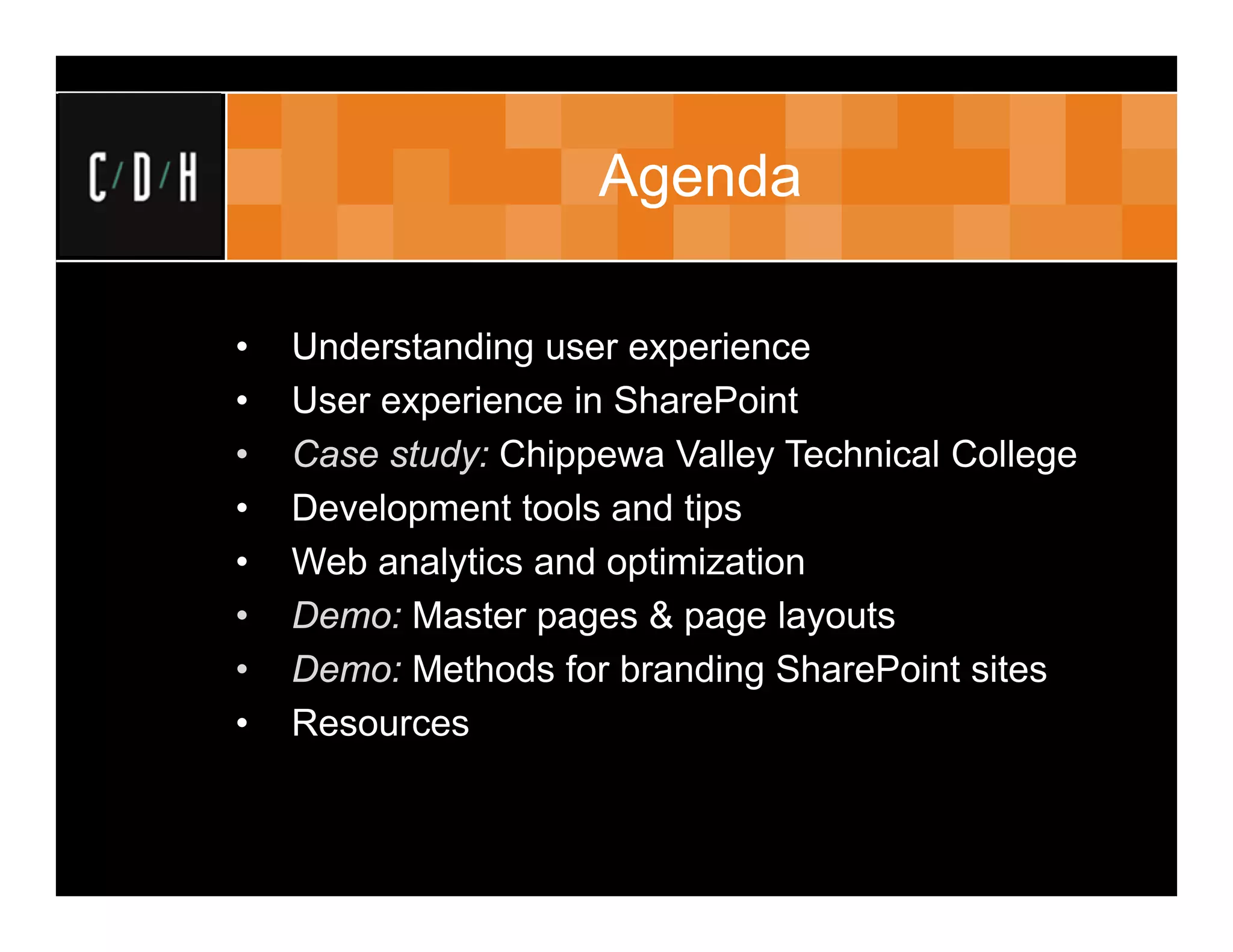 Agenda

•   Understanding user experience
•   User experience in SharePoint
•   Case study: Chippewa Valley Technical College
•   Development tools and tips
•   Web analytics and optimization
•   Demo: Master pages & page layouts
•   Demo: Methods for branding SharePoint sites
•   Resources
 