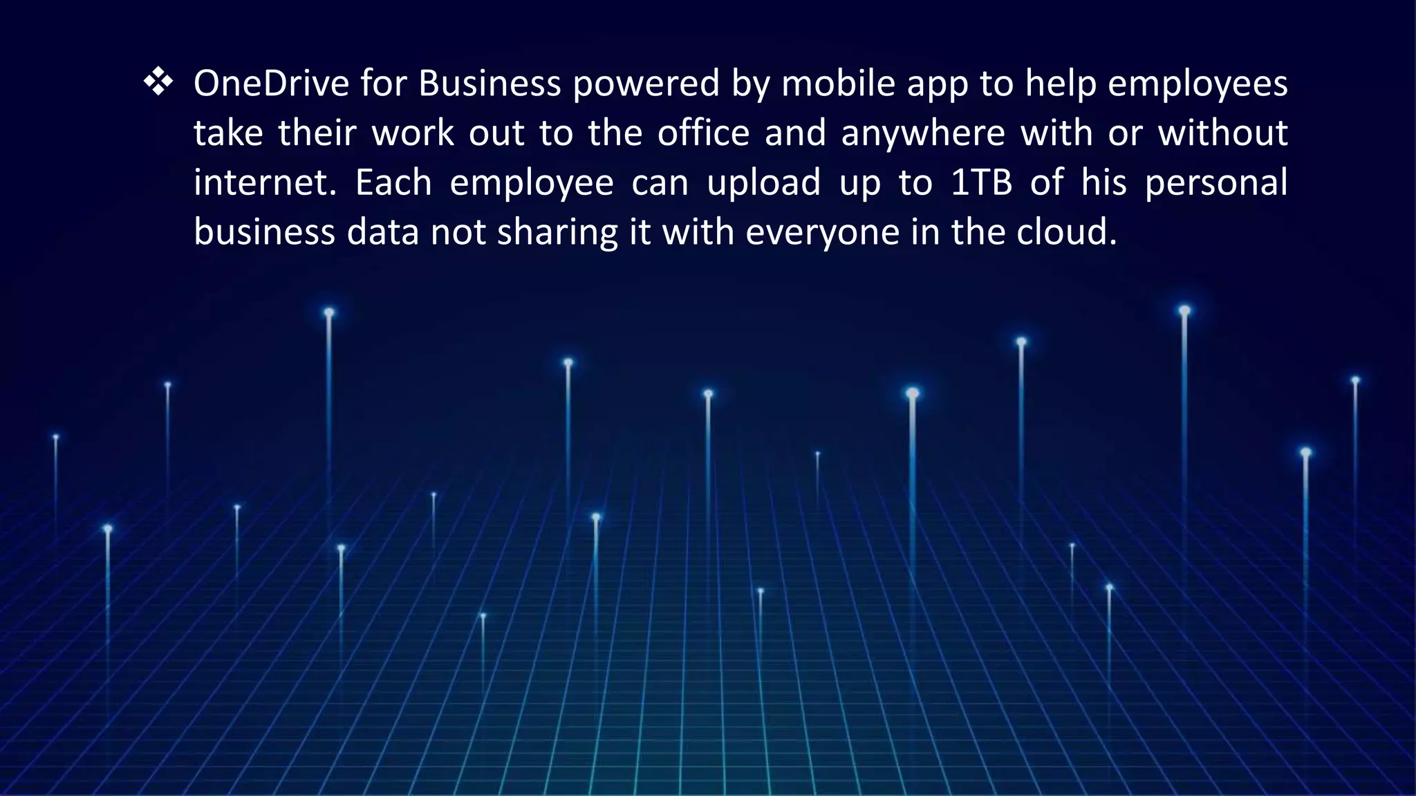  OneDrive for Business powered by mobile app to help employees
take their work out to the office and anywhere with or without
internet. Each employee can upload up to 1TB of his personal
business data not sharing it with everyone in the cloud.
 