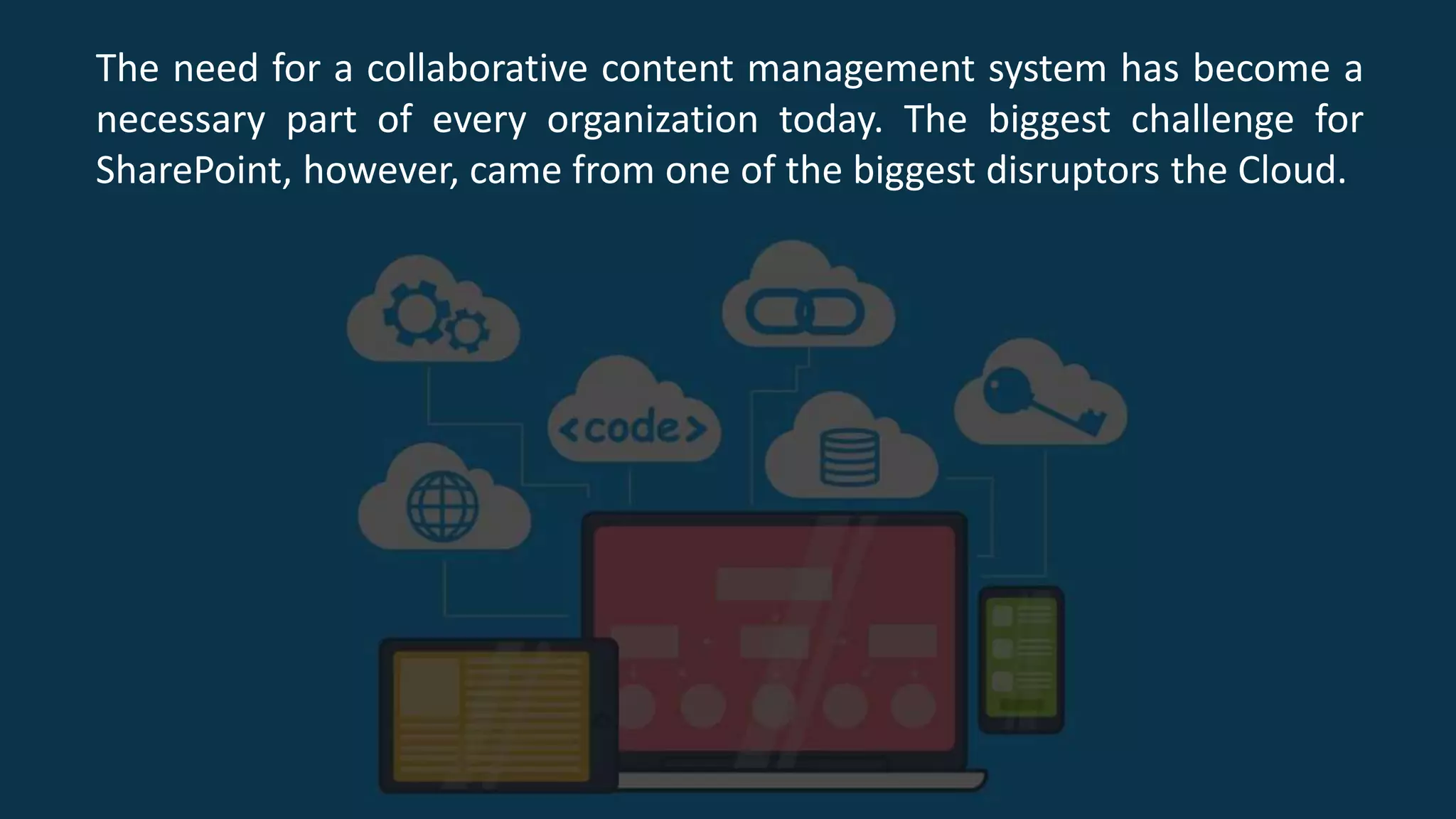 The need for a collaborative content management system has become a
necessary part of every organization today. The biggest challenge for
SharePoint, however, came from one of the biggest disruptors the Cloud.
 