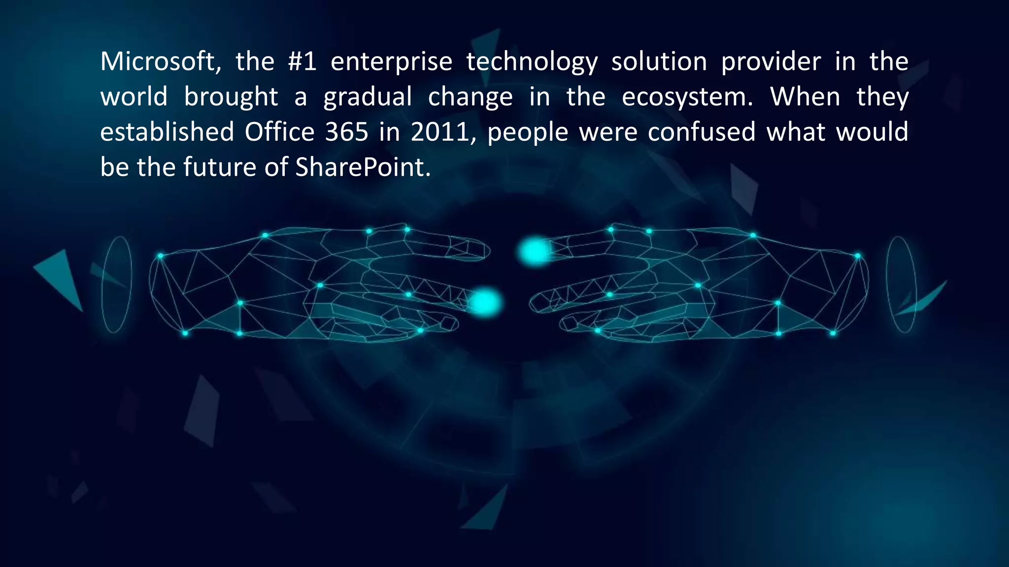 Microsoft, the #1 enterprise technology solution provider in the
world brought a gradual change in the ecosystem. When they
established Office 365 in 2011, people were confused what would
be the future of SharePoint.
 