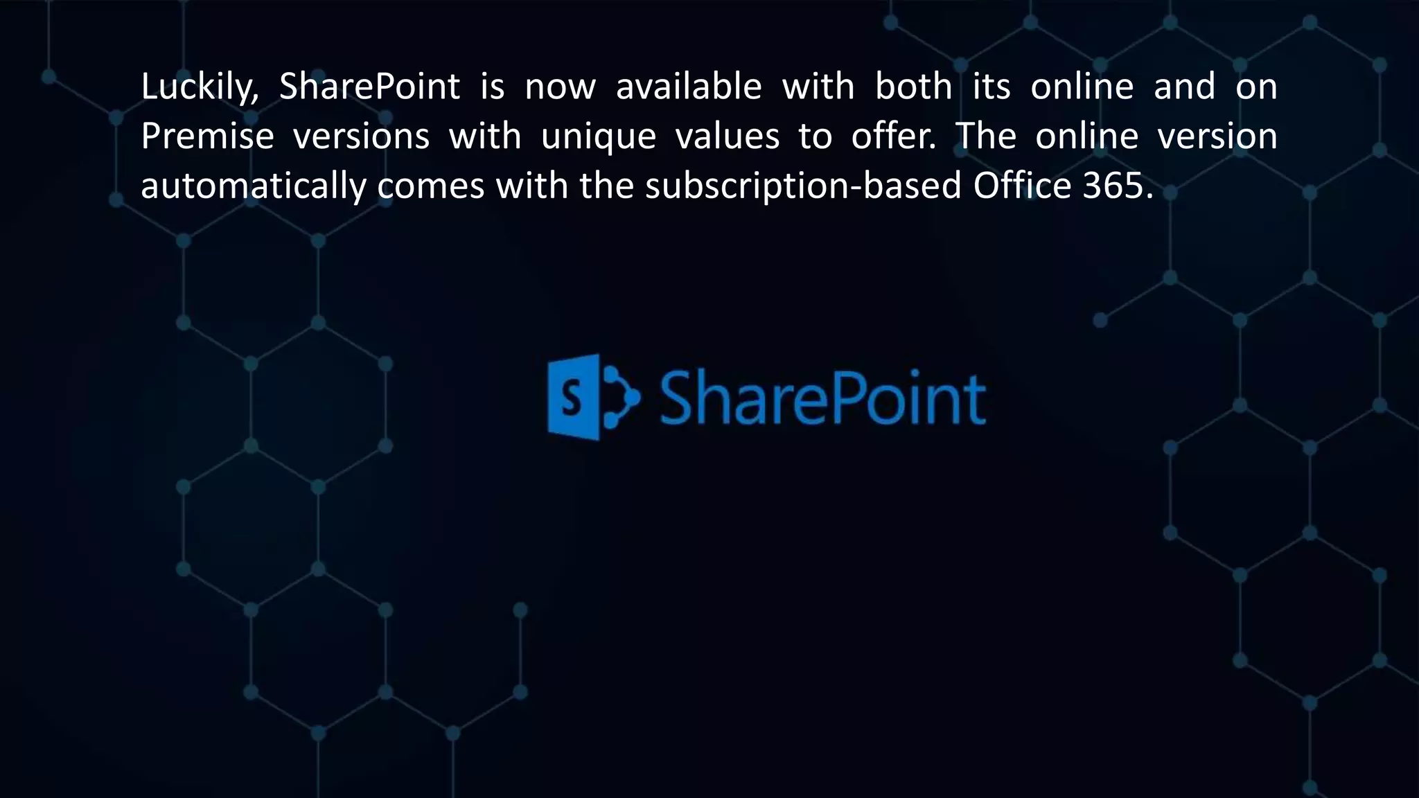Luckily, SharePoint is now available with both its online and on
Premise versions with unique values to offer. The online version
automatically comes with the subscription-based Office 365.
 