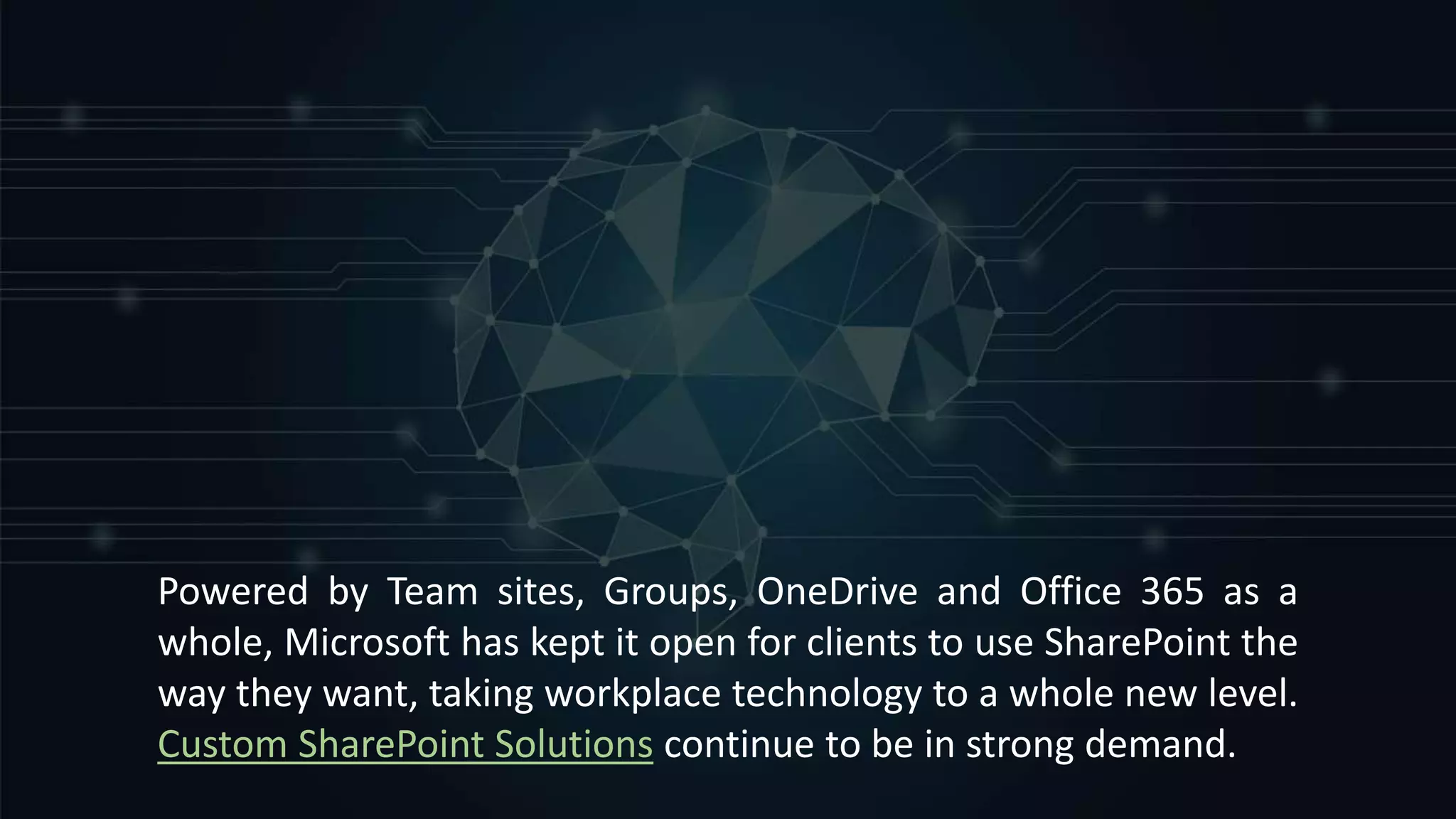 Powered by Team sites, Groups, OneDrive and Office 365 as a
whole, Microsoft has kept it open for clients to use SharePoint the
way they want, taking workplace technology to a whole new level.
Custom SharePoint Solutions continue to be in strong demand.
 