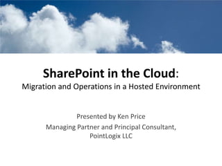 SharePoint in the Cloud: Migration and Operations in a Hosted Environment Presented by Ken Price Managing Partner and Principal Consultant, PointLogix LLC 