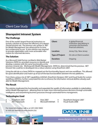 Client Case Study

Sharepoint Intranet System
The Challenge
One of the world’s largest ﬁnancial institutions re-       Client:              A global ﬁnancial
quired a solution to increase the efﬁciency of a depart-                        institution specializing in
mental Intranet site. The previous site, written in .NET                        consumer and business
for Wealth Management, was advanced for its time,                               ﬁnancial solutions.
but cumbersome to use. A new solution was required
to provide stakeholders with more actionable infor-        Location:            Jersey City, New Jersey
mation for informed decisions.
                                                           Type of Project:     On-site at Client Location
The Solution
                                                           Duration:           Ongoing
As a Microsoft Gold Partner certiﬁed in Mid-Market
Solutions, DATA Inc, provided resources to identify and
develop a solution with the same functionality as the
previous intranet site. Working with Wealth Management, DATA Inc. determined that the previous .NET
Intranet Site could be re-developed into a robust solution using SharePoint 2007.
Using the old site as a base, DATA Inc mapped out the functionality, layouts and new workﬂows. This allowed
for quick identiﬁcation and match up of out-of-the-box functionalities between the two platforms.
From there, using a mix of .NET capabilities, InfoPath, SharePoint Designer 2007 and Visual Studio for custom
workﬂows, DATA Inc. further customized the site to enhance the information retrieval abilities already avail-
able for Wealth Management.

The Result
The solution duplicated the functionality and expanded the wealth of information available to stakeholders
within Wealth Management – allowing them to make more informed business decisions through actionable
intelligence, and streamlining business processes through automated forms management.

Technologies Used
•      SharePoint 2007               •      Visio 2007               •   SharePoint Designer 2007
•      .NET Framework                •      Microsoft InfoPath       •   Visual Studio 2008


For more information, call us at (201) 802-9800
or visit our website at www.datainc.biz



                                                                     www.datainc.biz | 201-802-9800
 