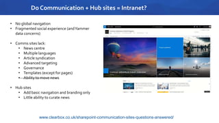 Do Communication + Hub sites = Intranet?
• No global navigation
• Fragmented social experience (andYammer
data concerns)
• Comms sites lack:
• News centre
• Multiple languages
• Article syndication
• Advanced targeting
• Governance
• Templates (except for pages)
• Ability to move news
• Hub sites
• Add basic navigation and branding only
• Little ability to curate news
www.clearbox.co.uk/sharepoint-communication-sites-questions-answered/
 