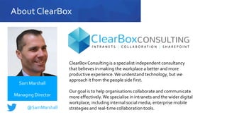 About ClearBox
ClearBox Consulting is a specialist independent consultancy
that believes in making the workplace a better and more
productive experience.We understand technology, but we
approach it from the people side first.
Our goal is to help organisations collaborate and communicate
more effectively.We specialise in intranets and the wider digital
workplace, including internal social media, enterprise mobile
strategies and real-time collaboration tools.
Sam Marshall
Managing Director
@SamMarshall
 