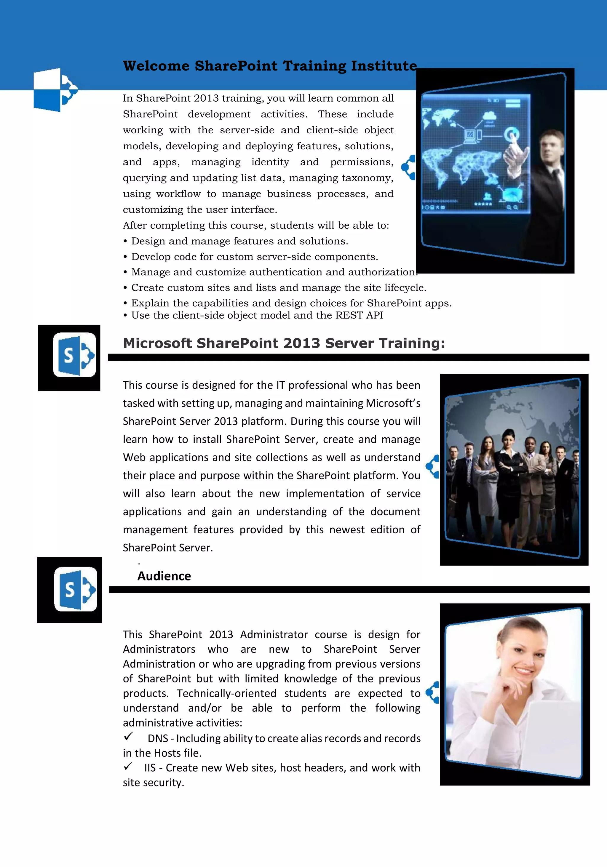 Welcome SharePoint Training Institute... 
In SharePoint 2013 training, you will learn common all SharePoint development activities. These include working with the server-side and client-side object models, developing and deploying features, solutions, and apps, managing identity and permissions, querying and updating list data, managing taxonomy, using workflow to manage business processes, and customizing the user interface. 
After completing this course, students will be able to: 
• Design and manage features and solutions. 
• Develop code for custom server-side components. 
• Manage and customize authentication and authorization. 
• Create custom sites and lists and manage the site lifecycle. 
• Explain the capabilities and design choices for SharePoint apps. 
• Use the client-side object model and the REST API 
Microsoft SharePoint 2013 Server Training: 
This course is designed for the IT professional who has been tasked with setting up, managing and maintaining Microsoft’s SharePoint Server 2013 platform. During this course you will learn how to install SharePoint Server, create and manage Web applications and site collections as well as understand their place and purpose within the SharePoint platform. You will also learn about the new implementation of service applications and gain an understanding of the document management features provided by this newest edition of SharePoint Server. 
. Audience 
This SharePoint 2013 Administrator course is design for Administrators who are new to SharePoint Server Administration or who are upgrading from previous versions of SharePoint but with limited knowledge of the previous products. Technically-oriented students are expected to understand and/or be able to perform the following administrative activities: 
DNS - Including ability to create alias records and records in the Hosts file. 
IIS - Create new Web sites, host headers, and work with site security.  